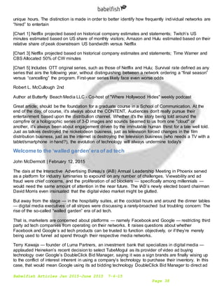 Babelfish Articles Jan 2015-June 2015 7-6-15
Page 38
unique hours. The distinction is made in order to better identify how frequently individual networks are
“hired” to entertain
[Chart 1] Netflix projected based on historical company estimates and statements; Twitch’s US
minutes estimated based on US share of monthly visitors; Amazon and Hulu estimated based on their
relative share of peak downstream US bandwidth versus Netflix
[Chart 3] Netflix projected based on historical company estimates and statements; Time Warner and
CBS Allocated 50% of CW minutes
[Chart 5] Includes OTT original series, such as those of Netflix and Hulu; Survival rate defined as any
series that airs the following year, without distinguishing between a network ordering a “final season”
versus “cancelling” the program. First-year series likely face even worse odds
Robert L. McCullough 2nd
Author at Butterfly Beach Media LLC - Co-host of "Where Hollywood Hides" weekly podcast
Great article; should be the foundation for a graduate course in a School of Communication. At the
end of the day, of course, it's always about the CONTENT. Audiences don't really pursue their
entertainment based upon the distribution channel. Whether it's the story being told around the
campfire or a holographic series of 3-D images and sounds beamed to us from one "cloud" or
another, it's always been about engagement driven by the immutable human thirst for a tale well told.
Just as talkies destroyed the nickelodeon business, just as television forced changes in the film
distribution business, just as the internet is destroying the television business (who needs a TV with a
tablet/smartphone in hand?), the evolution of technology will always undermine today's
Welcome to the ‘walled garden’era of ad tech
John McDermott | February 12, 2015
The dais at the Interactive Advertising Bureau’s (IAB) Annual Leadership Meeting in Phoenix served
as a platform for industry luminaries to expound on any number of challenges. Viewability and ad
fraud were chief concerns, and the proliferation of ad blockers — specifically among millennials —
would need the same amount of attention in the near future. The IAB’s newly elected board chairman
David Morris even insinuated that the digital video market might be glutted.
But away from the stage — in the hospitality suites, at the cocktail hours and around the dinner tables
— digital media executives of all stripes were discussing a rarely-broached but troubling concern: The
rise of the so-called “walled garden” era of ad tech.
That is, marketers are concerned about platforms — namely Facebook and Google — restricting third
party ad tech companies from operating on their networks. It raises questions about whether
Facebook and Google’s ad tech products can be trusted to function objectively, or if they’re merely
being used to funnel ad spend through their respective media networks.
Terry Kawaja — founder of Luma Partners, an investment bank that specializes in digital media —
applauded Heineken’s recent decision to select TubeMogul as its provider of video ad buying
technology over Google’s DoubleClick Bid Manager, saying it was a sign brands are finally wising up
to the conflict of interest inherent in using a company’s technology to purchase their inventory. In this
case, that would mean Google using its ad bidding technology DoubleClick Bid Manager to direct ad
 