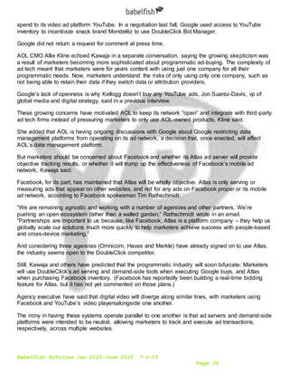 Babelfish Articles Jan 2015-June 2015 7-6-15
Page 39
spend to its video ad platform YouTube. In a negotiation last fall, Google used access to YouTube
inventory to incentivize snack brand Mondelēz to use DoubleClick Bid Manager.
Google did not return a request for comment at press time.
AOL CMO Allie Kline echoed Kawaja in a separate conversation, saying the growing skepticism was
a result of marketers becoming more sophisticated about programmatic ad-buying. The complexity of
ad tech meant that marketers were for years content with using just one company for all their
programmatic needs. Now, marketers understand the risks of only using only one company, such as
not being able to retain their data if they switch data or attribution providers.
Google’s lack of openness is why Kellogg doesn’t buy any YouTube ads, Jon Suarez-Davis, vp of
global media and digital strategy, said in a previous interview.
These growing concerns have motivated AOL to keep its network “open” and integrate with third-party
ad tech firms instead of pressuring marketers to only use AOL-owned products, Kline said.
She added that AOL is having ongoing discussions with Google about Google restricting data
management platforms from operating on its ad network, a decision that, once enacted, will affect
AOL’s data management platform.
But marketers should be concerned about Facebook and whether its Atlas ad server will provide
objective tracking results, or whether it will trump up the effectiveness of Facebook’s mobile ad
network, Kawaja said.
Facebook, for its part, has maintained that Atlas will be wholly objective. Atlas is only serving or
measuring ads that appear on other websites, and not for any ads on Facebook proper or its mobile
ad network, according to Facebook spokesman Tim Rathschmidt.
“We are remaining agnostic and working with a number of agencies and other partners. We’re
pushing an open ecosystem rather than a walled garden,” Rathschmidt wrote in an email.
“Partnerships are important to us because, like Facebook, Atlas is a platform company – they help us
globally scale our solutions much more quickly to help marketers achieve success with people-based
and cross-device marketing.”
And considering three agencies (Omnicom, Havas and Merkle) have already signed on to use Atlas,
the industry seems open to the DoubleClick competitor.
Still, Kawaja and others have predicted that the programmatic industry will soon bifurcate: Marketers
will use DoubleClick’s ad serving and demand-side tools when executing Google buys, and Atlas
when purchasing Facebook inventory. (Facebook has reportedly been building a real-time bidding
feature for Atlas, but it has not yet commented on those plans.)
Agency executive have said that digital video will diverge along similar lines, with marketers using
Facebook and YouTube’s video playersalongside one another.
The irony in having these systems operate parallel to one another is that ad servers and demand-side
platforms were intended to be neutral, allowing marketers to track and execute ad transactions,
respectively, across multiple websites.
 