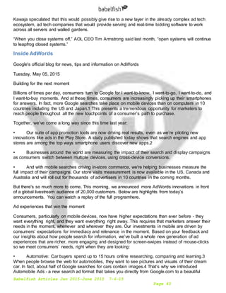 Babelfish Articles Jan 2015-June 2015 7-6-15
Page 40
Kawaja speculated that this would possibly give rise to a new layer in the already complex ad tech
ecosystem, ad tech companies that would provide serving and real-time bidding software to work
across all servers and walled gardens.
“When you close systems off,” AOL CEO Tim Armstrong said last month, “open systems will continue
to leapfrog closed systems.”
Inside AdWords
Google's official blog for news, tips and information on AdWords
Tuesday, May 05, 2015
Building for the next moment
Billions of times per day, consumers turn to Google for I want-to-know, I want-to-go, I want-to-do, and
I want-to-buy moments. And at these times, consumers are increasingly picking up their smartphones
for answers. In fact, more Google searches take place on mobile devices than on computers in 10
countries including the US and Japan.1 This presents a tremendous opportunity for marketers to
reach people throughout all the new touchpoints of a consumer’s path to purchase.
Together, we’ve come a long way since this time last year:
• Our suite of app promotion tools are now driving real results, even as we’re piloting new
innovations like ads in the Play Store. A study published today shows that search engines and app
stores are among the top ways smartphone users discover new apps.2
• Businesses around the world are measuring the impact of their search and display campaigns
as consumers switch between multiple devices, using cross-device conversions.
• And with mobile searches driving in-store commerce, we're helping businesses measure the
full impact of their campaigns. Our store visits measurement is now available in the US, Canada and
Australia and will roll out for thousands of advertisers in 10 countries in the coming months.
But there's so much more to come. This morning, we announced more AdWords innovations in front
of a global livestream audience of 20,000 customers. Below are highlights from today’s
announcements. You can watch a replay of the full programhere.
Ad experiences that win the moment
Consumers, particularly on mobile devices, now have higher expectations than ever before - they
want everything right, and they want everything right away. This requires that marketers answer their
needs in the moment, whenever and wherever they are. Our investments in mobile are driven by
consumers’ expectations for immediacy and relevance in the moment. Based on your feedback and
our insights about how people search for information, we’ve built a whole new generation of ad
experiences that are richer, more engaging and designed for screen-swipes instead of mouse-clicks
so we meet consumers’ needs, right when they are looking:
• Automotive: Car buyers spend up to 15 hours online researching, comparing and learning.3
When people browse the web for automobiles, they want to see pictures and visuals of their dream
car. In fact, about half of Google searches for cars contain images.4 That’s why we introduced
Automobile Ads - a new search ad format that takes you directly from Google.com to a beautiful
 