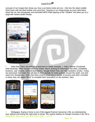 Babelfish Articles Jan 2015-June 2015 7-6-15
Page 41
carousel of car images that shows you how a car looks inside and out -- like how the sleek metallic
finish looks with the black leather and wood trim. Tapping on an image brings up more information
about the car, like horsepower and estimated MPG while tapping on the “Dealers” link takes you to a
page with nearby dealer listings.
• Hotel Ads: There are millions of searches for hotels everyday — that’s millions of potential
hotel bookings. When people search for hotels, they’re looking for information like rates, availability,
locations, user reviews, editorial descriptions, Google Street View, and high resolution photos. Today,
we announced that Hotel Ads will start to show globally for hotel partners around the world, one click
away from Google.com. Hotel Ads show current prices from a variety of sources and when a traveler
is ready, they can select “Book” to complete their reservation on the partners’ sites.
• Mortgages: Buying a home is one of the biggest financial decisions in life, so understanding
your options and having the right tools is critical. The newest addition to Google Compare in the US is
 