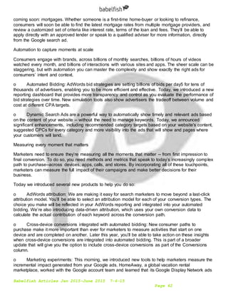 Babelfish Articles Jan 2015-June 2015 7-6-15
Page 42
coming soon: mortgages. Whether someone is a first-time home-buyer or looking to refinance,
consumers will soon be able to find the latest mortgage rates from multiple mortgage providers, and
review a customized set of criteria like interest rate, terms of the loan and fees. They’ll be able to
apply directly with an approved lender or speak to a qualified adviser for more information, directly
from the Google search ad.
Automation to capture moments at scale
Consumers engage with brands, across billions of monthly searches, billions of hours of videos
watched every month, and billions of interactions with various sites and apps. The sheer scale can be
staggering, but with automation you can master the complexity and show exactly the right ads for
consumers’ intent and context.
o Automated Bidding: AdWords bid strategies are setting billions of bids per day5 for tens of
thousands of advertisers, enabling you to be more efficient and effective. Today, we introduced a new
reporting dashboard that provides more transparency and control as you evaluate the performance of
bid strategies over time. New simulation tools also show advertisers the tradeoff between volume and
cost at different CPA targets.
o Dynamic Search Ads are a powerful way to automatically show timely and relevant ads based
on the content of your website -- without the need to manage keywords. Today, we announced
significant enhancements, including recommended category targets based on your website's content,
suggested CPCs for every category and more visibility into the ads that will show and pages where
your customers will land.
Measuring every moment that matters
Marketers need to ensure they’re measuring all the moments that matter -- from first impression to
final conversion. To do so, you need methods and metrics that speak to today’s increasingly complex
path to purchase--across devices, apps, calls, and stores. By incorporating all of these touchpoints,
marketers can measure the full impact of their campaigns and make better decisions for their
business.
Today we introduced several new products to help you do so:
o AdWords attribution: We are making it easy for search marketers to move beyond a last-click
attribution model. You’ll be able to select an attribution model for each of your conversion types. The
choice you make will be reflected in your AdWords reporting and integrated into your automated
bidding. We’re also introducing data-driven attribution, which uses your own conversion data to
calculate the actual contribution of each keyword across the conversion path.
o Cross-device conversions integrated with automated bidding: New consumer paths to
purchase make it more important than ever for marketers to measure activities that start on one
device and are completed on another. Later this year, you’ll be able to take action on these insights
when cross-device conversions are integrated into automated bidding. This is part of a broader
update that will give you the option to include cross-device conversions as part of the Conversions
column.
o Marketing experiments: This morning, we introduced new tools to help marketers measure the
incremental impact generated from your Google ads. HomeAway, a global vacation rental
marketplace, worked with the Google account team and learned that its Google Display Network ads
 