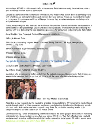 Babelfish Articles Jan 2015-June 2015 7-6-15
Page 43
are driving a 49% lift in click-related traffic to its website. Read the case study here and reach out to
your AdWords account team to learn more.
Google is a company built on intent and immediacy. Our mission has always been to connect people
with what they are looking for in the exact moment they are looking. These are moments that matter
to consumers, to marketers and to us at Google because they are when decisions are being made
and preferences shaped.
Thank you to everyone who attended the AdWords Performance Summit or watched the livestream. I
can’t wait to see the great things you do with these new products. We look forward to continuing this
journey with you: delivering the best possible experiences for consumers in the moments that matter.
Jerry Dischler, Vice President, Product Management, AdWords
1 Google Internal Data.
2 Mobile App Marketing Insights: How Consumers Really Find and Use Apps, Google/Ipsos
MediaCT, May 2015
3 Polk Automotive Buyer Research, 2013 (source)
4 Google Internal Data.
5 Google Internal Data.
ForgetAd Avoidance, Growth of Digital -- TV Holding Its Own
Medium is Still Most Effective Ad Vehicle, Study Finds
By Anthony Crupi. Published on June 09, 2015.
Marketers who are siphoning dollars out of their TV budgets may need to reconsider that strategy, as
a new study suggests that the good ol' idiot box is still the most effective advertising medium.
'How I Met Your Mother' Credit: CBS
According to new research by the marketing analytics firmMarketShare, TV remains the most efficient
vehicle through which to drive consumer purchases, out-delivering digital media (display and social),
print and radio. Automotive and telecom particularly favor TV; at similar spending levels, both
categories enjoy a six-fold sales lift on TV versus online.
Commissioned by Turner Broadcasting and Horizon Media, the study gauged thousands of marketing
optimizations by top advertisers over a five-year period (2010-14). That TV's effectiveness has held
up during such a radical proliferation of digital media—when the study began, 50 million tweets were
 