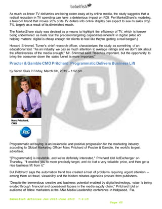 Babelfish Articles Jan 2015-June 2015 7-6-15
Page 45
As much as linear TV deliveries are being eaten away at by online media, the study suggests that a
radical reduction in TV spending can have a deleterious impact on ROI. Per MarketShare's modeling,
a telecom brand that moves 20% of its TV dollars into online display can expect to see its sales drop
7%, largely as a result of its diminished reach.
The MarketShare study was devised as a means to highlight the efficiency of TV, which is forever
being undermined as rivals tout the precision targeting capabilities inherent in digital. (Also not
helping matters: digital is cheap enough for clients to feel like they're getting a real bargain.)
Howard Shimmel, Turner's chief research officer, characterizes the study as something of an
educational tool. "As an industry we pay so much attention to average ratings and we don't talk about
the effectiveness of the media enough," Mr. Shimmel said. Reach is important, but the opportunity to
bring the consumer down the sales funnel is more important."
Procter & Gamble CMO Pritchard:Programmatic Delivers Business Lift
by Sarah Sluis // Friday, March 6th, 2015 – 1:52 pm
Programmatic ad buying is an inexorable and positive progression for the marketing industry,
according to Global Marketing Officer Marc Pritchard of Procter & Gamble, the world's largest
advertiser.
"[Programmatic] is inevitable, and we’re definitely interested," Pritchard told AdExchanger on
Thursday. "It enables you to more precisely target, and do it at a very valuable price, and then get a
nice business lift from it."
But Pritchard says the automation trend has created a host of problems requiring urgent attention –
among them ad fraud, viewability and the hidden rebates agencies procure from publishers.
“Despite the tremendous creative and business potential enabled by digital technology, value is being
eroded through financial and operational lapses in the media supply chain,” Pritchard told an
audience of fellow marketers at the ANA Media Leadership conference in Hollywood, Fla.
 