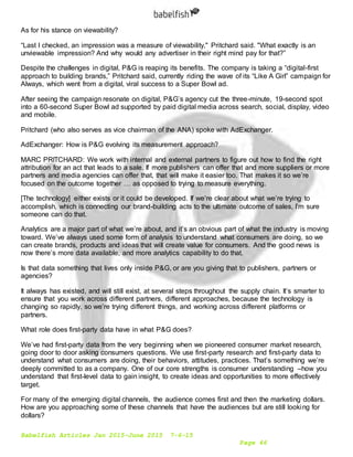 Babelfish Articles Jan 2015-June 2015 7-6-15
Page 46
As for his stance on viewability?
“Last I checked, an impression was a measure of viewability," Pritchard said. "What exactly is an
unviewable impression? And why would any advertiser in their right mind pay for that?”
Despite the challenges in digital, P&G is reaping its benefits. The company is taking a “digital-first
approach to building brands,” Pritchard said, currently riding the wave of its “Like A Girl” campaign for
Always, which went from a digital, viral success to a Super Bowl ad.
After seeing the campaign resonate on digital, P&G’s agency cut the three-minute, 19-second spot
into a 60-second Super Bowl ad supported by paid digital media across search, social, display, video
and mobile.
Pritchard (who also serves as vice chairman of the ANA) spoke with AdExchanger.
AdExchanger: How is P&G evolving its measurement approach?
MARC PRITCHARD: We work with internal and external partners to figure out how to find the right
attribution for an act that leads to a sale. If more publishers can offer that and more suppliers or more
partners and media agencies can offer that, that will make it easier too. That makes it so we’re
focused on the outcome together … as opposed to trying to measure everything.
[The technology] either exists or it could be developed. If we’re clear about what we’re trying to
accomplish, which is connecting our brand-building acts to the ultimate outcome of sales, I’m sure
someone can do that.
Analytics are a major part of what we’re about, and it’s an obvious part of what the industry is moving
toward. We’ve always used some form of analysis to understand what consumers are doing, so we
can create brands, products and ideas that will create value for consumers. And the good news is
now there’s more data available, and more analytics capability to do that.
Is that data something that lives only inside P&G, or are you giving that to publishers, partners or
agencies?
It always has existed, and will still exist, at several steps throughout the supply chain. It’s smarter to
ensure that you work across different partners, different approaches, because the technology is
changing so rapidly, so we’re trying different things, and working across different platforms or
partners.
What role does first-party data have in what P&G does?
We’ve had first-party data from the very beginning when we pioneered consumer market research,
going door to door asking consumers questions. We use first-party research and first-party data to
understand what consumers are doing, their behaviors, attitudes, practices. That’s something we’re
deeply committed to as a company. One of our core strengths is consumer understanding –how you
understand that first-level data to gain insight, to create ideas and opportunities to more effectively
target.
For many of the emerging digital channels, the audience comes first and then the marketing dollars.
How are you approaching some of these channels that have the audiences but are still looking for
dollars?
 