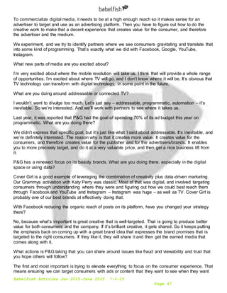 Babelfish Articles Jan 2015-June 2015 7-6-15
Page 47
To commercialize digital media, it needs to be at a high enough reach so it makes sense for an
advertiser to target and use as an advertising platform. Then you have to figure out how to do the
creative work to make that a decent experience that creates value for the consumer, and therefore
the advertiser and the medium.
We experiment, and we try to identify partners where we see consumers gravitating and translate that
into some kind of programming. That’s exactly what we did with Facebook, Google, YouTube,
Instagram.
What new parts of media are you excited about?
I’m very excited about where the mobile revolution will take us. I think that will provide a whole range
of opportunities. I’m excited about where TV will go, and I don’t know where it will be. It’s obvious that
TV technology can transform with digital technology, in some point in the future.
What are you doing around addressable or connected TV?
I wouldn’t want to divulge too much. Let’s just say – addressable, programmatic, automation – it’s
inevitable. So we’re interested. And we’ll work with partners to see where it takes us.
Last year, it was reported that P&G had the goal of spending 70% of its ad budget this year on
programmatic. What are you doing there?
We didn’t express that specific goal, but it’s just like what I said about addressable. It’s inevitable, and
we’re definitely interested. The reason why is that it creates more value. It creates value for the
consumers, and therefore creates value for the publisher and for the advertisers/brands. It enables
you to more precisely target, and do it at a very valuable price, and then get a nice business lift from
it.
P&G has a renewed focus on its beauty brands. What are you doing there, especially in the digital
space or using data?
Cover Girl is a good example of leveraging the combination of creativity plus data-driven marketing.
Our Grammys activation with Katy Perry was classic. Most of that was digital, and involved targeting
consumers through understanding where they were and figuring out how we could best reach them
through Facebook and YouTube and Instagram – Instagram was huge – as well as TV. Cover Girl is
probably one of our best brands at effectively doing that.
With Facebook reducing the organic reach of posts on its platform, have you changed your strategy
there?
No, because what’s important is great creative that is well-targeted. That is going to produce better
value for both consumers and the company. If it’s brilliant creative, it gets shared. So it keeps putting
the emphasis back on coming up with a great brand idea that expresses the brand promises that is
targeted to the right consumers. If they like it, they will share it and then get the earned media that
comes along with it.
What actions is P&G taking that you can share around issues like fraud and viewability and trust that
you hope others will follow?
The first and most important is trying to elevate everything to focus on the consumer experience. That
means ensuring we can target consumers with ads or content that they want to see when they want
 
