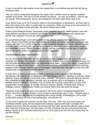 Babelfish Articles Jan 2015-June 2015 7-6-15
Page 48
to see it, and get the right creative so we can engage them in an effective way and that will end up
leading to sales.
Then we want to create value throughout the supply chain, whether you’re an agency, publisher
supplier or ad server. The rest of it is the partners we choose – we trust our partners – and the way
we operate. We’re transparent, they’re very transparent and that’s what others need to do.
If you get too hung up on the in-process metrics or the technologies or transactions, you lose sight of
what we’re trying to do, which is create value for consumers. When you focus on the end outcome for
consumers that leads to trials and sales, the rest of it takes care of itself.
Publicis Chief Strategist Rishad Tobaccowla spoke yesterday about the "walled garden" issue with
large platforms operated by Facebook and Google. Do these walled gardens work against your
brands’ best interests? How are you working around that?
It’s an interesting thought, and it will probably be one of those debates that rages on for several
years. There’s a lot of data out there that enables us to figure out how to best reach consumers and
engage with them. It’s a matter of figuring out how to navigate through those three different sources,
available, walled and first-party, and use those resources effectively. Where data exists, we get it
from [available] sources. Where it’s walled, we work with the publisher to get the data, or work with
them to do specific levels of targeting based on their capabilities.
PROGRAMMATIC AND THE AGENCY
Any fan of the series “Mad Men” can tell you that times have changed since the days of the main
character Don Draper. Not only has traditional advertising taken a backseat to digital advertising, but
also big shifts are taking place within the digital advertising realm. Rather than relying on agencies to
create and manage ad procurement, more and more publishers and brands are starting to purchase
targeted content through programmatic ad exchanges. Does this mean that agencies that don’t offer
programmatic are doomed to become extinct?
In June 2014, an article by Sebastian Joseph in Marketing Week announced that Mondelez
International had entered into an agreement with Tubemogal to use their “software to optimize media
planning, buying and serving across all its online channels. The platform will audit ads and measure
their viewability through alternative channels such as publisher sites or ad networks as well as
develop premium inventory.” Mondelez is by no means the first large organization to invest in the
programmatic space. Procter & Gamble, American Express, Allstate, Kimberly-Clark, Unilever,
Kellogg’s, Lenovo, 1-800-Flowers, Netflix and several others have also taken the plunge.
“Agencies seem ready to accept a more assertive role for the client in managing programmatic
spend,” according to a Zach Rodgers’ article posted by adexchanger also in June. Rodgers goes on
to say, “… success still depends on integrating with a large number of technologies, and a small
private desk working with one or two technologies can’t pull that off.”
It is too soon to predict the outcome, but one thing is for sure. With more and more brands and
advertisers literally buying into the programmatic concept, agencies will need to evaluate their
strategy and ensure that the products and services that they offer will provide sufficient value to keep
their customers coming back. But then again, isn’t that something that any commercial entity has
always needed to do? Perhaps advertising has not come quite as far from the Don Draper days as
we have thought
Sources:
 