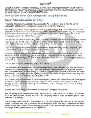 Babelfish Articles Jan 2015-June 2015 7-6-15
Page 49
Joseph, Sebastian. “Mondelez aims to buy all online video ads programmatically.” (2014, June 17).
Retrieved from: http://www.marketingweek.co.uk/sectors/food-and-drink/news/mondelez-aims-to-buy-
all-online-video-ads-programmatically/4010841.article.
How Starcom trained 1,200 employees to speak programmatic
Shareen Pathak @shareenpathak May 5, 2015
This is the first article in a series on “Agencies in the Ad Tech Era,” a look at how the call for
automation and efficiency is challenging agencies to rethink their structures.
One of the major fears about programmatic ad buying and selling is that it will replace humans with
machines. But media agency Starcom has argued that it doesn’t have to be that way. So it has spent
the last 20 months orchestrating a large-scale internal reorganization that would make all of its
employees ready for the ad tech future.
The problem was, that its classic “buy media, sell media” structure was made outdated by the realities
of programmatic. So it launched a large-scale talent overhaul that included training every single one
of its 1,200 employees how to be well-versed at all things programmatic.
“We needed to step away from channel allocation and an investment-by-channel approach,” said
Amanda Richman, president, investment and activation.
Starcom was going through what most media agencies are: An internal structure that is based on
channels, instead of technology, just doesn’t work for programmatic. On top of that, there is other
external pressure forcing agencies to rethink internal structures. The lines are blurring between media
and creative.
The solution: Everyone at Starcom went back to school.
The first step, which Richman and Starcom senior leadership took two years ago, was a to create a
map that showed the agency of the future. The ideal was a structure that didn’t align with channels
like national broadcast, local marketing or search, but one that worked directly with clients, no matter
the channel. Every single role in the agency was mapped out: what that person did, where they were
better suited, and what had to be done to get them there.
For example, execs realized that in the investment group, where roles centered around “head of print”
or “head of national broadcast” were better off embedded in a client team dedicated to Kraft or
Kellogg’s. There was also a rethinking of roles like “TV,” so they encompassed all video, including
online and mobile.
Certain roles faded away, said Richman, such as local TV buyers, for example.
But the agency is quick to emphasize that programmatic and automation did not mean humans were
— or will be — replaced. Instead, Richman said the agency chose to invest in its talent just as it also
invested in technology.
The second phase of Starcom’s program was to focus in on programmatic and data. A new program
called “Data Next Now,” led by Richman and a five-member team, held about 15 sessions across six
weeks across three different offices, getting right down to the basics of what a DMP was, how an ad
exchange worked, or how real-time bidding worked.
 