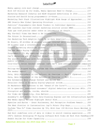 Babelfish Articles Jan 2015-June 2015 7-6-15
Page 5
Media agency role must change ........................................... 236
With $25 Billion Up for Grabs, Media Agencies Need to Change ............. 237
Marketing Research Industry and NLSN Outpaced Advertising In 2014 ........ 239
Starcom and Zenith bring programmatic in-house........................... 240
Marketing Tech Stack Illustrations Highlight Wide Range of Approaches .... 242
SMG Unveils New Global Operating Structure .............................. 243
Publicis' Programmatic Arm Sends Traders to Individual Agencies .......... 244
SMG launches real-time content marketing solution across EMEA ............ 245
Tudo que você precisa saber sobre os lançamentos do Google............... 246
Why Pre-Roll Video Ads Need to Be Interactive............................ 247
The Future Is Personalized .............................................. 249
Can Marketing Tech Adoption Catch Up to Data Adoption?................... 251
No Brasil, 68 milhões de pessoas acessam internet pelo smartphone ........ 253
68 milhões usam a internet pelo smartphone no Brasil..................... 254
Content marketing should be layered ..................................... 256
The New Media Buying Formula: Upfront + Programmatic..................... 257
Programmatic TV: Why Agencies Should Start Watching & Investing .......... 258
Can't Marketing and IT Just Get Along? .................................. 259
The world’s first atm with facial recognition technology is unveiled to the
public in china......................................................... 261
Coca-Cola's Javier Sanchez Lamelas: tech can't save average creative campaigns
........................................................................ 261
Kellogg Has Stopped Buying YouTube Ads Over Viewability Verification Issue 263
The meeker report....................................................... 266
Data, Data Everywhere in the Upfront: An Overview -- Part 1 (Updated) .... 270
Data, Data Everywhere in the Upfront: An Overview -- Part 2.............. 272
How Automation Will Change Content and Native Ads........................ 274
Retailers focus on bridging digital-physical divide...................... 276
Do Marketers Need Agencies to Get 'Ahead of the Curve'?.................. 278
VP to agencies: understand consumers' digital behaviour and deliver KPIs . 279
Disruption and woulda, coulda, shoulda .................................. 281
For Video Ad Viewability, Size Matters .................................. 285
Assembly's Jeff Brooks Talks Data-Planning Engines and the Infrastructure Age286
New Media Agency Reviews Highlight Sector Risk........................... 287
Agencies and Barter - Great Businesses, But Perception Problems Remain ... 289
The Next Frontier in Customization: Lay's Potato Chip Bags............... 291
YouTube “How To” Video Searches Up 70%, With Over 100 Million Hours Watched In
2015.................................................................... 293
Red Bull redefines role of data in videos to enrich viewing experience ... 295
IPG’s Cadreon Developing TV Buying Software With Video Ad Tech Firm TubeMogul298
Reddit Builds Out Video Capability ...................................... 299
 