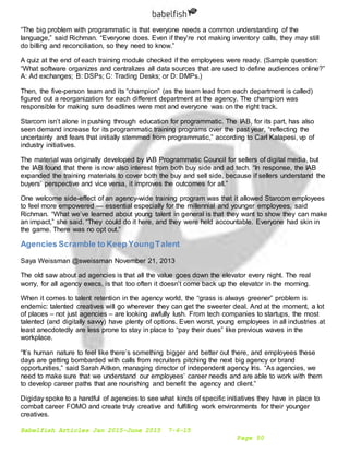 Babelfish Articles Jan 2015-June 2015 7-6-15
Page 50
“The big problem with programmatic is that everyone needs a common understanding of the
language,” said Richman. “Everyone does. Even if they’re not making inventory calls, they may still
do billing and reconciliation, so they need to know.”
A quiz at the end of each training module checked if the employees were ready. (Sample question:
“What software organizes and centralizes all data sources that are used to define audiences online?”
A: Ad exchanges; B: DSPs; C: Trading Desks; or D: DMPs.)
Then, the five-person team and its “champion” (as the team lead from each department is called)
figured out a reorganization for each different department at the agency. The champion was
responsible for making sure deadlines were met and everyone was on the right track.
Starcom isn’t alone in pushing through education for programmatic. The IAB, for its part, has also
seen demand increase for its programmatic training programs over the past year, “reflecting the
uncertainty and fears that initially stemmed from programmatic,” according to Carl Kalapesi, vp of
industry initiatives.
The material was originally developed by IAB Programmatic Council for sellers of digital media, but
the IAB found that there is now also interest from both buy side and ad tech. “In response, the IAB
expanded the training materials to cover both the buy and sell side, because if sellers understand the
buyers’ perspective and vice versa, it improves the outcomes for all.”
One welcome side-effect of an agency-wide training program was that it allowed Starcom employees
to feel more empowered — essential especially for the millennial and younger employees, said
Richman. “What we’ve learned about young talent in general is that they want to show they can make
an impact,” she said. “They could do it here, and they were held accountable. Everyone had skin in
the game. There was no opt out.”
Agencies Scramble to Keep YoungTalent
Saya Weissman @sweissman November 21, 2013
The old saw about ad agencies is that all the value goes down the elevator every night. The real
worry, for all agency execs, is that too often it doesn’t come back up the elevator in the morning.
When it comes to talent retention in the agency world, the “grass is always greener” problem is
endemic: talented creatives will go wherever they can get the sweeter deal. And at the moment, a lot
of places – not just agencies – are looking awfully lush. From tech companies to startups, the most
talented (and digitally savvy) have plenty of options. Even worst, young employees in all industries at
least anecdotedly are less prone to stay in place to “pay their dues” like previous waves in the
workplace.
“It’s human nature to feel like there’s something bigger and better out there, and employees these
days are getting bombarded with calls from recruiters pitching the next big agency or brand
opportunities,” said Sarah Aitken, managing director of independent agency Iris. “As agencies, we
need to make sure that we understand our employees’ career needs and are able to work with them
to develop career paths that are nourishing and benefit the agency and client.”
Digiday spoke to a handful of agencies to see what kinds of specific initiatives they have in place to
combat career FOMO and create truly creative and fulfilling work environments for their younger
creatives.
 