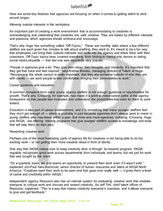 Babelfish Articles Jan 2015-June 2015 7-6-15
Page 51
Here are some key features that agencies are focusing on when it comes to getting talent to stick
around longer:
Allowing outside interests in the workplace
An important part of creating a work environment that is accommodating to creatives is
acknowledging and celebrating that creatives are, well, creative. They are fueled by different interests
and passions, which agencies should embrace and encourage.
That’s why Huge has something called “Off-Topics.” These are monthly talks where a few different
staffers are each given five minutes to talk about anything they want to. It’s meant to be a fun way
that employees can bring their outside interests and skills into the agency and share them with their
coworkers. Off-Topic topics have covered everything from birding to martial-arts demos to dating
social media etiquette — that last one was reportedly very popular.
“People in agencies give a lot. They give their ideas, their thoughts and creativity. It’s important that
they get that back and feel inspired,” said Andrea Bredau, managing director of Talent at Huge.
“Recognizing the whole person is really important, that they are someone outside of who they are
with clients — we want people to feel comfortable bringing their personalities to work.”
Career guidance and education
A common complaint from many young agency staffers is not enough guidance or opportunities for
growth. That’s why iCrossing, for example, has made it a point to make career paths at the agency
transparent so that people feel motivated and understand the possibilities that exist for them to work
toward.
Education is also part of career advancement, and it is something that many younger staffers feel
they don’t get enough of — which is probably in part because agencies don’t always want to invest in
young staffers who may leave within a year. But more and more agencies, including iCrossing, Huge
and AKQA, are offering training programs that give younger staffers access to knowledge and tools
that will help them do their jobs.
Rewarding creative work
Perhaps one of the most frustrating parts of agency life for creatives is not being able to do fun,
exciting work – or not getting their more creative ideas in front of clients.
One way that AKQA makes sure to keep creativity alive is through its rewards program. AKQA
regularly recognizes good work across departments from individuals and teams, but not just for work
that was bought by the client.
“On a quarterly basis, we give teams an opportunity to present their work even if it wasn’t sold,”
explained Jon-Paul Ales-Barnicoat, senior director of human resources and talent at AKQA North
America. “Creatives want their work to be seen and that goes over really well — it gives them a level
of cache and credibility within AKQA.”
Independent agency Resource also has an internal system for evaluating creative work that enables
everyone to critique work and discuss and reward creativity. As Jeff Tritt, chief talent officer of
Resource, explained, “This is a way that makes creativity everyone’s business, and it allows everyone
to give and get feedback.”
 