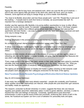 Babelfish Articles Jan 2015-June 2015 7-6-15
Page 52
Flexibility
Agency life often calls for long hours and weekend work, which can suck the life out of creatives —
and it’s why some agency folks get drawn to the client side, where the hours aren’t as insane.
However, some agencies are trying to change things up a bit to enable more flexibility.
“You have to be flexible about when and how those people work,” said Tritt. “People flow in and out of
this building — if people need to work from home or remotely, we accommodate that stuff. It’s
important from a recharge standpoint.”
Another way that agencies offer flexibility is by giving staffers opportunities to move to other offices
around the country and the world. For example, independent agency Iris has a “Life Swap” program
where two agency staffers from different global offices trade lives — not just their jobs but their
apartments and even friends — as a way to reward people who have been doing a good job and want
a fun way to change things up.
Giving everyone a say
Involving employees in the process of creating and maintaining a creative culture is key.
Iris conducts an annual internal employee-satisfaction survey called “Have Your Say.”
“It allows us to check the overall agency ‘health’ and get a better read on what our employees are
thinking and feeling, so that we can act on the negative results and celebrate our positives,” said
Aitken.
Resource similarly includes all employees in the process of coming up with new agency values or
refreshing old ones as the agency continues to evolve and grow. One fun exercise that Resource did
was what it calls the “aspiration gallery.”
“Every single person in the agency had blank canvas on their desk, and they were asked to creatively
articulate what their creative aspirations for the agency are in the future,” explained Tritt. “What you
saw was the hearts and minds of everybody wake up and pour themselves into these projects.”
The agency put all of the canvases on display and hosted a gallery showing so that everyone could
see people’s work and see what their colleagues envisioned for the future of the agency.
New Facebook Study Reveals PsychologicalMotivationBehind Status Updates
May 23, 2015 Andrew Hutchinson
A new study has reinforced what many already suspected – people who constantly post Facebook
status updates about their relationships are insecure, while people who post about their gym sessions
and healthy meals are egotistical.
The research, conducted by Brunel University in London, suggests that those who are insecure
regularly post updates about their relationship status in order to garner attention, and likes, in order to
disctract from their own feelings of insecurity. Conversely, egotists tend to post about their
achievements in order to get the boost of likes and comments, reinforcing their sense of self. In this
sense, the Facebook eco-system can form a sort of validation for personality traits and types.
 