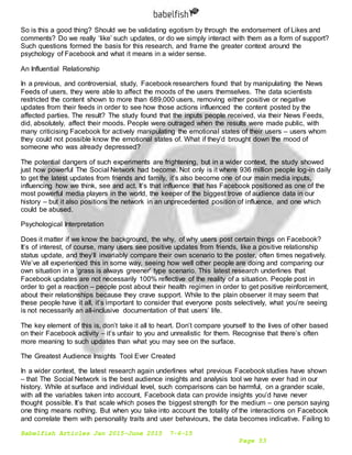 Babelfish Articles Jan 2015-June 2015 7-6-15
Page 53
So is this a good thing? Should we be validating egotism by through the endorsement of Likes and
comments? Do we really ‘like’ such updates, or do we simply interact with them as a form of support?
Such questions formed the basis for this research, and frame the greater context around the
psychology of Facebook and what it means in a wider sense.
An Influential Relationship
In a previous, and controversial, study, Facebook researchers found that by manipulating the News
Feeds of users, they were able to affect the moods of the users themselves. The data scientists
restricted the content shown to more than 689,000 users, removing either positive or negative
updates from their feeds in order to see how those actions influenced the content posted by the
affected parties. The result? The study found that the inputs people received, via their News Feeds,
did, absolutely, affect their moods. People were outraged when the results were made public, with
many criticising Facebook for actively manipulating the emotional states of their users – users whom
they could not possible know the emotional states of. What if they’d brought down the mood of
someone who was already depressed?
The potential dangers of such experiments are frightening, but in a wider context, the study showed
just how powerful The Social Network had become. Not only is it where 936 million people log-in daily
to get the latest updates from friends and family, it’s also become one of our main media inputs,
influencing how we think, see and act. It’s that influence that has Facebook positioned as one of the
most powerful media players in the world, the keeper of the biggest trove of audience data in our
history – but it also positions the network in an unprecedented position of influence, and one which
could be abused.
Psychological Interpretation
Does it matter if we know the background, the why, of why users post certain things on Facebook?
It’s of interest, of course, many users see positive updates from friends, like a positive relationship
status update, and they’ll invariably compare their own scenario to the poster, often times negatively.
We’ve all experienced this in some way, seeing how well other people are doing and comparing our
own situation in a ‘grass is always greener’ type scenario. This latest research underlines that
Facebook updates are not necessarily 100% reflective of the reality of a situation. People post in
order to get a reaction – people post about their health regimen in order to get positive reinforcement,
about their relationships because they crave support. While to the plain observer it may seem that
these people have it all, it’s important to consider that everyone posts selectively, what you’re seeing
is not necessarily an all-inclusive documentation of that users’ life.
The key element of this is, don’t take it all to heart. Don’t compare yourself to the lives of other based
on their Facebook activity – it’s unfair to you and unrealistic for them. Recognise that there’s often
more meaning to such updates than what you may see on the surface.
The Greatest Audience Insights Tool Ever Created
In a wider context, the latest research again underlines what previous Facebook studies have shown
– that The Social Network is the best audience insights and analysis tool we have ever had in our
history. While at surface and individual level, such comparisons can be harmful, on a grander scale,
with all the variables taken into account, Facebook data can provide insights you’d have never
thought possible. It’s that scale which poses the biggest strength for the medium – one person saying
one thing means nothing. But when you take into account the totality of the interactions on Facebook
and correlate them with personality traits and user behaviours, the data becomes indicative. Failing to
 