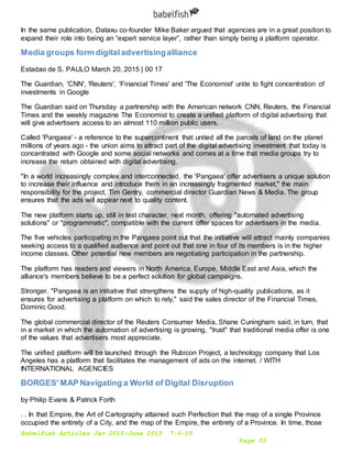 Babelfish Articles Jan 2015-June 2015 7-6-15
Page 55
In the same publication, Dataxu co-founder Mike Baker argued that agencies are in a great position to
expand their role into being an “expert service layer”, rather than simply being a platform operator.
Media groups form digitaladvertisingalliance
Estadao de S. PAULO March 20, 2015 | 00 17
The Guardian, 'CNN', 'Reuters', 'Financial Times' and 'The Economist' unite to fight concentration of
investments in Google
The Guardian said on Thursday a partnership with the American network CNN, Reuters, the Financial
Times and the weekly magazine The Economist to create a unified platform of digital advertising that
will give advertisers access to an almost 110 million public users.
Called 'Pangaea' - a reference to the supercontinent that united all the parcels of land on the planet
millions of years ago - the union aims to attract part of the digital advertising investment that today is
concentrated with Google and some social networks and comes at a time that media groups try to
increase the return obtained with digital advertising.
"In a world increasingly complex and interconnected, the 'Pangaea' offer advertisers a unique solution
to increase their influence and introduce them in an increasingly fragmented market," the main
responsibility for the project, Tim Gentry, commercial director Guardian News & Media. The group
ensures that the ads will appear next to quality content.
The new platform starts up, still in test character, next month, offering "automated advertising
solutions" or "programmatic", compatible with the current offer spaces for advertisers in the media.
The five vehicles participating in the Pangaea point out that the initiative will attract mainly companies
seeking access to a qualified audience and point out that one in four of its members is in the higher
income classes. Other potential new members are negotiating participation in the partnership.
The platform has readers and viewers in North America, Europe, Middle East and Asia, which the
alliance's members believe to be a perfect solution for global campaigns.
Stronger. "Pangaea is an initiative that strengthens the supply of high-quality publications, as it
ensures for advertising a platform on which to rely," said the sales director of the Financial Times,
Dominic Good.
The global commercial director of the Reuters Consumer Media, Shane Cuningham said, in turn, that
in a market in which the automation of advertising is growing, "trust" that traditional media offer is one
of the values that advertisers most appreciate.
The unified platform will be launched through the Rubicon Project, a technology company that Los
Angeles has a platform that facilitates the management of ads on the internet. / WITH
INTERNATIONAL AGENCIES
BORGES' MAP Navigating a World of Digital Disruption
by Philip Evans & Patrick Forth
. . In that Empire, the Art of Cartography attained such Perfection that the map of a single Province
occupied the entirety of a City, and the map of the Empire, the entirety of a Province. In time, those
 