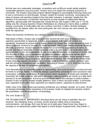 Babelfish Articles Jan 2015-June 2015 7-6-15
Page 57
But that was not a sustainable advantage: competitors such as BN.com would rapidly establish
comparable selections and price points. Amazon went on to exploit the emerging economics of
community. The Amazon Associates program allowed bloggers to post widgets endorsing books and
to earn a commission on click-throughs. Amazon curated its reviewer community, encouraging the
rating of reviews and awarding badges to the best-rated reviewers. It extracted insights from the
behavior of its community of customers and became an early adopter of collaborative filtering
algorithms, goosing sales with messages that "people like you who bought X often buy Y." On the
selling side, the company launched Amazon Marketplace as a fixed-price rival to eBay: a platform
hosting a community of small sellers that now numbers more than 2 million. All these strategies
benefited from the network effect: the more participants, the more choices; the more reviews, the
richer the experience.
“Bezos saw business architecture as a strategic variable, not a given.”
Well ahead of others, Amazon also embraced what became the third wave of digital disruption,
exploiting opportunities to hyperscale. It built a global network of 80 fulfillment centers and
relentlessly broadened its product line to include almost any product that can be delivered by truck. It
offered fulfillment services as an option for small merchants, which could thereby distribute almost as
efficiently as Walmart. Amazon became the broad river of commerce suggested by its name. In
parallel, and almost incidentally, it built impressive scale in its data centers and world-class skill in
operating them. It then reconceptualized its own computing infrastructure as a product in its own right.
The first step, in 2003, was to standardize the interfaces between data services and the rest of
Amazon's business. In 2006 (and in the teeth of criticism from Wall Street), Bezos opened Amazon
Web Services (AWS)—cloud computing—as a standalone service. This started as the simple rental
of raw computing capacity but evolved into a complex stack of computing services. (Amazon even
sells the service to competitors such as Netflix.) According to Gartner, in 2013, AWS had five times
the capacity of the next 14 competitors put together.
From deconstruction to community curation to hyperscaling: at no point did Amazon sit back and wait
for trends to emerge. Rather, it seized the strategic opportunities presented by each successive wave
of disruption, ruthlessly cannibalizing its own business where necessary. E-books were inevitable, so
it launched the Kindle; customer information and scale in data processing are critical, so it sells cloud
services to its own competitors. And at no point did Bezos restrict one business to protect another—
Amazon is now run as four loosely coupled platforms, three of which are profit centers: a community
host, supported by an online shop, supported by a logistics system, supported by data services.
Unlike many of his rivals, Bezos saw business architecture as a strategic variable, not a given. He did
not harness technology to the imperatives of his business model; he adapted his business model to
the possibilities—and the imperatives—of technology.
The Limit: Scale of 1:1
THE TECHNOLOGICAL IMPERATIVES described above are not unique to websites: they are
universal. The underlying forces, of course, are the long-term falling costs of computing,
communications, and storage. But in just the last six to eight years, these forces have begun to
converge on an extraordinary pattern that begins to evoke Borges' imagined world. (See Exhibit 1.)
 