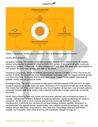 Babelfish Articles Jan 2015-June 2015 7-6-15
Page 58
Exhibit 1 Ubiquitous Sensing and Connectivity Drive an Emergent Digital Ecosystem
Source: BCG analysis.
Ubiquitous Sensing. The number of Internet-connected devices hit 8.7 billion in 2012. IP-enabled
sensors are projected to exceed 50 billion by 2020. The number of sensors of all types is variously
projected at between 1 trillion and 10 trillion between 2017 and 2025. The lower estimate translates to
140 sensors for every man, woman, and child on the planet.
Ubiquitous Connectivity. Mobile broadband subscriptions reached 2.3 billion in 2014—five times the
number in 2008. The smartphone is the fastest-adopted technology ever; the biggest absolute growth
is in India and China. At the end of 2014 there were nearly 7 billion mobile-cellular subscriptions
globally—nearly one per person on Earth.
Convergent Data. The world’s production of data grew 2,000-fold between 2000 and 2012. Its stock
of data is expected to double every two years; 99 percent of it is digitized and half has an IP address.
This means that half of the world’s data can now be put together, at near-zero cost, to reveal patterns
previously invisible. Half of the world’s data is already, technically, a single, universally accessible
document.
All this data is linked by fixed and mobile communication networks and is managed by layers of
modular, interoperable software. Software is replacing hardware, rapidly accelerating the speed of
innovation: the life cycle of many products and services (previously defined by physical
obsolescence) is shrinking from decades to just days between software updates. Information is
comprehended and applied through fundamentally new methods of artificial intelligence that seek
insights through algorithms using massive, noisy data sets. Since larger data sets yield better
insights, big is beautiful. Data wants to be big, and businesses struggle to keep up.
 