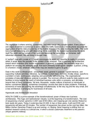 Babelfish Articles Jan 2015-June 2015 7-6-15
Page 59
The asymptote is where sensing, connectivity, and data merge into a single system. Every person
and object of interest is connected to every other: the traffic readout on a mobile phone becomes the
aggregation of all the data provided by all the mobile devices in the area reading the traffic. The world
becomes self-describing and self-interpreting. At its outer limit, the digital map becomes the world
itself.The world and our picture of the world are becoming the same thing: an immense, self-
referential document. We are living in Borges' map.
A “perfect" map with a scale of 1:1 would encompass its world and describe its reality in complete
detail. It would array the granular in the context of the universal. That is precisely the architecture
toward which business (and human organization in general) is evolving: the arbitrarily large as a
platform for arraying the arbitrarily small. And each arbitrarily small agent—whether a person, a thing,
or a function—reads whatever parts of the map are needed to get to its goal.
Data in this world is infrastructure: a long-lived asset, general in purpose, capital intensive, and
supporting multiple activities. Inference, by contrast, is short lived, real time, trivially cheap, specific to
a problem or task, continuously adapting, and perpetually self-correcting. The organizational
correlates of data and inference polarize in parallel. The minimum efficient scale for data systems and
facilities is rising beyond the reach of individual business units within a company, and ultimately
beyond that of many companies. Yet tens, thousands, maybe millions of devices or individuals or
teams—sometimes sharing, sometimes competing—access that data to solve problems. Polarizing
economics of mass are pushing the advantage simultaneously to the very big and the very small, and
a new architecture is emerging for businesses of all sizes.
Hyperscale and Architectural Innovation
HEALTH CARE is a prime example of the transformational power of these new business
architectures. This huge and dysfunctional industry is at the beginning of a transformation. The cost
of sequencing a human genome in 2001 was $100 million, and mapping just one (James Watson’s)
took nearly ten years. Today it costs less than $1,000. In two or three years, it will cost $100, and
sequencing will take just 20 minutes. The number of sequences has grown as the cost has fallen: the
Million Human Genomes Project is up and running—in Beijing. Gene mapping is shifting from an
abstract research activity to a clinical one, in which a doctor customizes treatment to the patient’s
unique genomic makeup.
 
