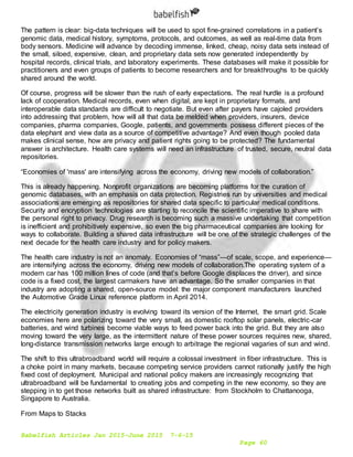 Babelfish Articles Jan 2015-June 2015 7-6-15
Page 60
The pattern is clear: big-data techniques will be used to spot fine-grained correlations in a patient’s
genomic data, medical history, symptoms, protocols, and outcomes, as well as real-time data from
body sensors. Medicine will advance by decoding immense, linked, cheap, noisy data sets instead of
the small, siloed, expensive, clean, and proprietary data sets now generated independently by
hospital records, clinical trials, and laboratory experiments. These databases will make it possible for
practitioners and even groups of patients to become researchers and for breakthroughs to be quickly
shared around the world.
Of course, progress will be slower than the rush of early expectations. The real hurdle is a profound
lack of cooperation. Medical records, even when digital, are kept in proprietary formats, and
interoperable data standards are difficult to negotiate. But even after payers have cajoled providers
into addressing that problem, how will all that data be melded when providers, insurers, device
companies, pharma companies, Google, patients, and governments possess different pieces of the
data elephant and view data as a source of competitive advantage? And even though pooled data
makes clinical sense, how are privacy and patient rights going to be protected? The fundamental
answer is architecture. Health care systems will need an infrastructure of trusted, secure, neutral data
repositories.
“Economies of 'mass' are intensifying across the economy, driving new models of collaboration.”
This is already happening. Nonprofit organizations are becoming platforms for the curation of
genomic databases, with an emphasis on data protection. Registries run by universities and medical
associations are emerging as repositories for shared data specific to particular medical conditions.
Security and encryption technologies are starting to reconcile the scientific imperative to share with
the personal right to privacy. Drug research is becoming such a massive undertaking that competition
is inefficient and prohibitively expensive, so even the big pharmaceutical companies are looking for
ways to collaborate. Building a shared data infrastructure will be one of the strategic challenges of the
next decade for the health care industry and for policy makers.
The health care industry is not an anomaly. Economies of “mass”—of scale, scope, and experience—
are intensifying across the economy, driving new models of collaboration.The operating system of a
modern car has 100 million lines of code (and that’s before Google displaces the driver), and since
code is a fixed cost, the largest carmakers have an advantage. So the smaller companies in that
industry are adopting a shared, open-source model: the major component manufacturers launched
the Automotive Grade Linux reference platform in April 2014.
The electricity generation industry is evolving toward its version of the Internet, the smart grid. Scale
economies here are polarizing toward the very small, as domestic rooftop solar panels, electric-car
batteries, and wind turbines become viable ways to feed power back into the grid. But they are also
moving toward the very large, as the intermittent nature of these power sources requires new, shared,
long-distance transmission networks large enough to arbitrage the regional vagaries of sun and wind.
The shift to this ultrabroadband world will require a colossal investment in fiber infrastructure. This is
a choke point in many markets, because competing service providers cannot rationally justify the high
fixed cost of deployment. Municipal and national policy makers are increasingly recognizing that
ultrabroadband will be fundamental to creating jobs and competing in the new economy, so they are
stepping in to get those networks built as shared infrastructure: from Stockholm to Chattanooga,
Singapore to Australia.
From Maps to Stacks
 