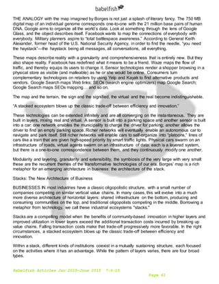 Babelfish Articles Jan 2015-June 2015 7-6-15
Page 61
THE ANALOGY with the map imagined by Borges is not just a splash of literary fancy. The 750 MB
digital map of an individual genome corresponds one-to-one with the 21 million base pairs of human
DNA. Google aims to organize all the world’s data. Look at something through the lens of Google
Glass, and the object describes itself. Facebook wants to map the connections of everybody with
everybody. Military planners aspire to “total battlespace awareness.” According to General Keith
Alexander, former head of the U.S. National Security Agency, in order to find the needle, “you need
the haystack”—the haystack being all messages, all conversations, all everything.
These maps describe reality with a granularity and comprehensiveness that is entirely new. But they
also shape reality. Facebook has redefined what it means to be a friend. Waze maps the flow of
traffic, and thereby equips its users to change it. Sensor technologies render a shopper browsing in a
physical store as visible (and malleable) as he or she would be online. Consumers turn
complementary technologies on retailers by using Yelp and Kayak to find alternative products and
vendors. Google Search maps Web links; SEOs (search engine optimizers) map Google Search;
Google Search maps SEOs mapping… and so on.
The map and the terrain, the sign and the signified, the virtual and the real become indistinguishable.
“A stacked ecosystem blows up the classic trade-off between efficiency and innovation.”
These technologies can be extended infinitely and are all converging on the instantaneous. They are
built in layers, mixing real and virtual. A sensor is built into a parking space and another sensor is built
into a car: one network enables the municipality to charge the driver for parking; another allows the
driver to find an empty parking space. Richer networks will eventually enable an autonomous car to
navigate and park itself. Still richer networks will enable cars to self-organize into “platoons,” lines of
cars like a train that are given high-speed priority by smart traffic lights. Physical cars swarm on an
infrastructure of roads, virtual agents swarm on an infrastructure of data: each is a layered system,
but there is a one-to-one correspondence between them, and they continuously modify one another.
Modularity and layering, granularity and extensibility, the symbiosis of the very large with very small:
these are the recurrent themes of the transformative technologies of our era. Borges’ map is a rich
metaphor for an emerging architecture in business: the architecture of the stack.
Stacks: The New Architecture of Business
BUSINESSES IN most industries have a classic oligopolistic structure, with a small number of
companies competing on similar vertical value chains. In many cases, this will evolve into a much
more diverse architecture of horizontal layers: shared infrastructure on the bottom, producing and
consuming communities on the top, and traditional oligopolists competing in the middle. Borrowing a
metaphor from technology, we call these industrial ecosystems "stacks."
Stacks are a compelling model when the benefits of community-based innovation in higher layers and
improved utilization in lower layers exceed the additional transaction costs incurred by breaking up
value chains. Falling transaction costs make that trade-off progressively more favorable. In the right
circumstances, a stacked ecosystem blows up the classic trade-off between efficiency and
innovation.
Within a stack, different kinds of institutions coexist in a mutually sustaining structure, each focused
on the activities where it has an advantage. While the pattern of layers varies, there are four broad
types.
 