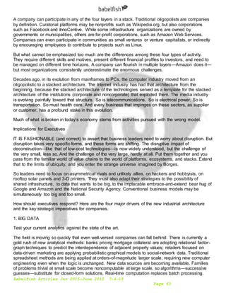 Babelfish Articles Jan 2015-June 2015 7-6-15
Page 63
A company can participate in any of the four layers in a stack. Traditional oligopolists are companies
by definition. Curatorial platforms may be nonprofits such as Wikipedia.org, but also corporations
such as Facebook and InnoCentive. While some infrastructure organizations are owned by
governments or municipalities, others are for-profit corporations, such as Amazon Web Services.
Companies can even participate in communities as small ventures or venture capitalists, or indirectly
by encouraging employees to contribute to projects such as Linux.
But what cannot be emphasized too much are the differences among these four types of activity.
They require different skills and motives, present different financial profiles to investors, and need to
be managed on different time horizons. A company can flourish in multiple layers—Amazon does it—
but most organizations consistently underestimate the enormous challenges.
Decades ago, in its evolution from mainframes to PCs, the computer industry moved from an
oligopolistic to a stacked architecture. The Internet industry has had that architecture from the
beginning, because the stacked architecture of the technologies served as a template for the stacked
architecture of the institutions (corporate and noncorporate) that exploited them. The media industry
is evolving painfully toward that structure. So is telecommunications. So is electrical power. So is
transportation. So must health care. And every business that impinges on these sectors, as supplier
or customer, has a profound stake in this evolution.
Much of what is broken in today’s economy stems from activities pursued with the wrong model.
Implications for Executives
IT IS FASHIONABLE (and correct) to assert that business leaders need to worry about disruption. But
disruption takes very specific forms, and these forms are shifting. The disruptive impact of
deconstruction—like that of low-cost technologies—is now widely understood, but the challenge of
the very small, less so. And the challenge of the very large, hardly at all. Put them together and you
pass from the familiar world of value chains to the world of platforms, ecosystems, and stacks. Extend
that to the limits of ubiquity, and you enter the strange universe imagined by Borges.
So leaders need to focus on asymmetrical rivals and unlikely allies, on hackers and hobbyists, on
rooftop solar panels and 3-D printers. They must also adapt their strategies to the possibility of
shared infrastructure, to data that wants to be big, to the implacable embrace-and-extend bear hug of
Google and Amazon and the National Security Agency. Conventional business models may be
simultaneously too big and too small.
How should executives respond? Here are the four major drivers of the new industrial architecture
and the key strategic imperatives for companies.
1. BIG DATA
Test your current analytics against the state of the art.
The field is moving so quickly that even well-versed companies can fall behind. There is currently a
gold rush of new analytical methods: banks pricing mortgage collateral are adopting relational factor-
graph techniques to predict the interdependence of adjacent property values; retailers focused on
data-driven marketing are applying probabilistic graphical models to social-network data. Traditional
spreadsheet methods are being applied at orders-of-magnitude larger scale, requiring new computer
engineering even when the logic is unchanged. New data sources are becoming available. Families
of problems trivial at small scale become noncomputable at large scale, so algorithms—successive
guesses—substitute for closed-form solutions. Real-time computation replaces batch processing.
 