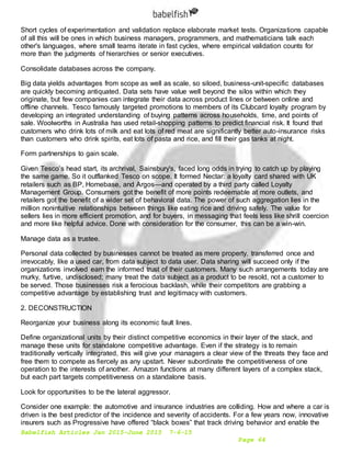 Babelfish Articles Jan 2015-June 2015 7-6-15
Page 64
Short cycles of experimentation and validation replace elaborate market tests. Organizations capable
of all this will be ones in which business managers, programmers, and mathematicians talk each
other's languages, where small teams iterate in fast cycles, where empirical validation counts for
more than the judgments of hierarchies or senior executives.
Consolidate databases across the company.
Big data yields advantages from scope as well as scale, so siloed, business-unit-specific databases
are quickly becoming antiquated. Data sets have value well beyond the silos within which they
originate, but few companies can integrate their data across product lines or between online and
offline channels. Tesco famously targeted promotions to members of its Clubcard loyalty program by
developing an integrated understanding of buying patterns across households, time, and points of
sale. Woolworths in Australia has used retail-shopping patterns to predict financial risk. It found that
customers who drink lots of milk and eat lots of red meat are significantly better auto-insurance risks
than customers who drink spirits, eat lots of pasta and rice, and fill their gas tanks at night.
Form partnerships to gain scale.
Given Tesco’s head start, its archrival, Sainsbury's, faced long odds in trying to catch up by playing
the same game. So it outflanked Tesco on scope. It formed Nectar: a loyalty card shared with UK
retailers such as BP, Homebase, and Argos—and operated by a third party called Loyalty
Management Group. Consumers got the benefit of more points redeemable at more outlets, and
retailers got the benefit of a wider set of behavioral data. The power of such aggregation lies in the
million nonintuitive relationships between things like eating rice and driving safely. The value for
sellers lies in more efficient promotion, and for buyers, in messaging that feels less like shrill coercion
and more like helpful advice. Done with consideration for the consumer, this can be a win-win.
Manage data as a trustee.
Personal data collected by businesses cannot be treated as mere property, transferred once and
irrevocably, like a used car, from data subject to data user. Data sharing will succeed only if the
organizations involved earn the informed trust of their customers. Many such arrangements today are
murky, furtive, undisclosed; many treat the data subject as a product to be resold, not a customer to
be served. Those businesses risk a ferocious backlash, while their competitors are grabbing a
competitive advantage by establishing trust and legitimacy with customers.
2. DECONSTRUCTION
Reorganize your business along its economic fault lines.
Define organizational units by their distinct competitive economics in their layer of the stack, and
manage these units for standalone competitive advantage. Even if the strategy is to remain
traditionally vertically integrated, this will give your managers a clear view of the threats they face and
free them to compete as fiercely as any upstart. Never subordinate the competitiveness of one
operation to the interests of another. Amazon functions at many different layers of a complex stack,
but each part targets competitiveness on a standalone basis.
Look for opportunities to be the lateral aggressor.
Consider one example: the automotive and insurance industries are colliding. How and where a car is
driven is the best predictor of the incidence and severity of accidents. For a few years now, innovative
insurers such as Progressive have offered “black boxes” that track driving behavior and enable the
 