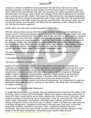 Babelfish Articles Jan 2015-June 2015 7-6-15
Page 65
company to undercut competitors in pricing policies for the best drivers. But cars are rapidly
becoming computers on wheels for other reasons: the Ford Fusion contains 74 sensors, and each
year’s model records and interprets more data: time and place, the identity and posture of the driver,
seat belt usage, tire pressure, sharp braking, lane changes. All this data is uploaded to the mechanic
and to services such as GM’s OnStar. That means the OEMs will own the most detailed underwriting
data, across all drivers (not just the self-selecting best), at zero incremental cost. The separate black
box will disappear as the OEMs realize they can suck up all that data—and so much more—and use
it to take the insurers out of the game. The OEMs have the opportunity to think “outside the black
box” and become a lateral aggressor.
Identify where your value chain is most susceptible to lateral attack.
With their actuarial tables and even their black boxes rendered obsolete, how can traditional car
insurers survive? The first (and hardest) step is to recognize the problem five years before it hits. First
movers that acquire the lower-risk drivers will be able to hold onto them. In many countries, regulators
will mandate that consumers have access to their own data, so insurers will not be out of the game,
but rather competing on a level playing field. To win, they need to build advantage in other layers of
the stack: the analytics that interpret the data, claims adjustment, cross-selling customer service.
Even in countries where OEMs own the data, there will be major elements of the business in which
they will have little interest. That suggests an ecosystem with alliances among insurer, network
provider, and OEM. Players should begin to position themselves today.
The same challenges and strategies—for both aggressor and incumbent—apply for many
businesses.
3. POLARIZATION OF ECONOMIES OF MASS
"Up-source" activities to a community.
Digital communities are able to perform many tasks cheaper and faster than companies can.
Customers provide free reviews for Amazon and perform crowd-sourced technical support for Cisco
and several telecommunications companies. They do it out of a mixture of altruism, ego, and self-
advertisement. Innovation contests with dollar prizes—such as GE's Ecomagination Challenge,
Netflix's contest to improve its recommendation algorithm, or those posted on the InnoCentive
platform—help companies accelerate the pace of innovation while decreasing the cost. The
application programming interfaces provided by companies like Google and some
telecommunications providers enable communities of entrepreneurs and programmers to create new
applications quickly and cheaply by "mashing up" data streams. This drives users and metadata to
the platform provider.
"Down-source" activities to shared infrastructure.
In mobile telecommunications, for example, there are significant scale economies at the bottom of the
technology stack. In France, SFR and Bouygues Telecom have begun to share their infrastructure of
towers and masts in lower-density service areas, allowing them to remove some 7,000 towers. Each
company continues to compete with its own transponders. In the UK, carriers EE and Three share
towers, masts, transponders, and backhaul, while larger rivals Vodafone and O2 have a passive
sharing arrangement similar to the French plan. In Sweden, Telenor and Tele2 even share spectrum.
In all these arrangements, competition is diminished in the lower layer of the stack, but the level
playing field intensifies competition in the upper. There is additional complexity and some
coordination costs in this kind of joint venture, but that is offset by the increased utilization of fixed
assets. In the UK, these arrangements are forecast to save about £1 billion per year.
 