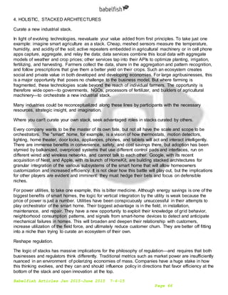 Babelfish Articles Jan 2015-June 2015 7-6-15
Page 66
4. HOLISTIC, STACKED ARCHITECTURES
Curate a new industrial stack.
In light of evolving technologies, reevaluate your value added from first principles. To take just one
example: imagine smart agriculture as a stack. Cheap, meshed sensors measure the temperature,
humidity, and acidity of the soil; active repeaters embedded in agricultural machinery or in cell phone
apps capture, aggregate, and relay the data; data services combine this local data with aggregate
models of weather and crop prices; other services tap into their APIs to optimize planting, irrigation,
fertilizing, and harvesting. Farmers collect the data, share in the aggregation and pattern recognition,
and follow prescriptions that give them a better yield on their crops. Such an ecosystem creates
social and private value in both developed and developing economies. For large agribusinesses, this
is a major opportunity that poses no challenge to the business model. But where farming is
fragmented, these technologies scale beyond the reach of individual farmers. The opportunity is
therefore wide open—to governments, NGOs, processors of fertilizer, and builders of agricultural
machinery—to orchestrate a new industrial stack.
Many industries could be reconceptualized along these lines by participants with the necessary
resources, strategic insight, and imagination.
Where you can't curate your own stack, seek advantaged roles in stacks curated by others.
Every company wants to be the master of its own fate, but not all have the scale and scope to be
orchestrators. The "smart" home, for example, is a vision of how thermostats, motion detectors,
lighting, home theater, door locks, appliances, phones, and tablets will act and interact intelligently.
There are immense benefits in convenience, safety, and cost savings there, but adoption has been
stymied by balkanized, overpriced systems that use different control pads and interfaces, run on
different wired and wireless networks, and cannot talk to each other. Google, with its recent
acquisition of Nest, and Apple, with its launch of HomeKit, are building stacked architectures for
granular integration of the various subsystems of the smart home that will allow homeowners
customization and increased efficiency. It is not clear how this battle will play out, but the implications
for other players are evident and imminent: they must hedge their bets and focus on defensible
niches.
For power utilities, to take one example, this is bitter medicine. Although energy savings is one of the
biggest benefits of smart homes, the logic for vertical integration by the utility is weak because the
price of power is just a number. Utilities have been conspicuously unsuccessful in their attempts to
play orchestrator of the smart home. Their biggest advantage is in the field, in installation,
maintenance, and repair. They have a new opportunity to exploit their knowledge of grid behavior,
neighborhood consumption patterns, and signals from smart-home devices to detect and anticipate
mechanical failures in homes. This will broaden and deepen their relationship with customers,
increase utilization of the field force, and ultimately reduce customer churn. They are better off fitting
into a niche than trying to curate an ecosystem of their own.
Reshape regulation.
The logic of stacks has massive implications for the philosophy of regulation—and requires that both
businesses and regulators think differently. Traditional metrics such as market power are insufficiently
nuanced in an environment of polarizing economies of mass. Companies have a huge stake in how
this thinking evolves, and they can and should influence policy in directions that favor efficiency at the
bottom of the stack and open innovation at the top.
 