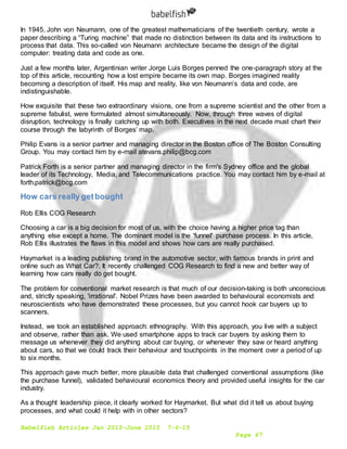 Babelfish Articles Jan 2015-June 2015 7-6-15
Page 67
In 1945, John von Neumann, one of the greatest mathematicians of the twentieth century, wrote a
paper describing a “Turing machine” that made no distinction between its data and its instructions to
process that data. This so-called von Neumann architecture became the design of the digital
computer: treating data and code as one.
Just a few months later, Argentinian writer Jorge Luis Borges penned the one-paragraph story at the
top of this article, recounting how a lost empire became its own map. Borges imagined reality
becoming a description of itself. His map and reality, like von Neumann’s data and code, are
indistinguishable.
How exquisite that these two extraordinary visions, one from a supreme scientist and the other from a
supreme fabulist, were formulated almost simultaneously. Now, through three waves of digital
disruption, technology is finally catching up with both. Executives in the next decade must chart their
course through the labyrinth of Borges’ map.
Philip Evans is a senior partner and managing director in the Boston office of The Boston Consulting
Group. You may contact him by e-mail atevans.philip@bcg.com
Patrick Forth is a senior partner and managing director in the firm's Sydney office and the global
leader of its Technology, Media, and Telecommunications practice. You may contact him by e-mail at
forth.patrick@bcg.com
How cars really getbought
Rob Ellis COG Research
Choosing a car is a big decision for most of us, with the choice having a higher price tag than
anything else except a home. The dominant model is the 'funnel' purchase process. In this article,
Rob Ellis illustrates the flaws in this model and shows how cars are really purchased.
Haymarket is a leading publishing brand in the automotive sector, with famous brands in print and
online such as What Car?. It recently challenged COG Research to find a new and better way of
learning how cars really do get bought.
The problem for conventional market research is that much of our decision-taking is both unconscious
and, strictly speaking, 'irrational'. Nobel Prizes have been awarded to behavioural economists and
neuroscientists who have demonstrated these processes, but you cannot hook car buyers up to
scanners.
Instead, we took an established approach: ethnography. With this approach, you live with a subject
and observe, rather than ask. We used smartphone apps to track car buyers by asking them to
message us whenever they did anything about car buying, or whenever they saw or heard anything
about cars, so that we could track their behaviour and touchpoints in the moment over a period of up
to six months.
This approach gave much better, more plausible data that challenged conventional assumptions (like
the purchase funnel), validated behavioural economics theory and provided useful insights for the car
industry.
As a thought leadership piece, it clearly worked for Haymarket. But what did it tell us about buying
processes, and what could it help with in other sectors?
 