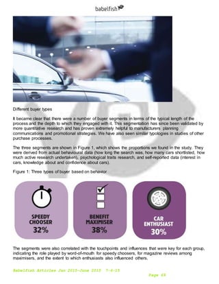 Babelfish Articles Jan 2015-June 2015 7-6-15
Page 69
Different buyer types
It became clear that there were a number of buyer segments in terms of the typical length of the
process and the depth to which they engaged with it. This segmentation has since been validated by
more quantitative research and has proven extremely helpful to manufacturers planning
communications and promotional strategies. We have also seen similar typologies in studies of other
purchase processes.
The three segments are shown in Figure 1, which shows the proportions we found in the study. They
were derived from actual behavioural data (how long the search was, how many cars shortlisted, how
much active research undertaken), psychological traits research, and self-reported data (interest in
cars, knowledge about and confidence about cars).
Figure 1: Three types of buyer based on behavior
The segments were also correlated with the touchpoints and influences that were key for each group,
indicating the role played by word-of-mouth for speedy choosers, for magazine reviews among
maximisers, and the extent to which enthusiasts also influenced others.
 