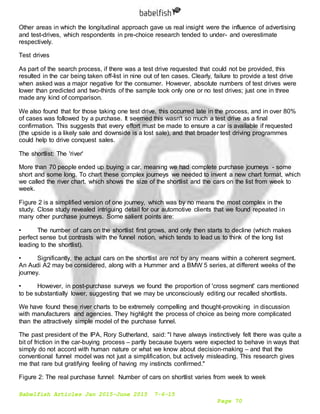 Babelfish Articles Jan 2015-June 2015 7-6-15
Page 70
Other areas in which the longitudinal approach gave us real insight were the influence of advertising
and test-drives, which respondents in pre-choice research tended to under- and overestimate
respectively.
Test drives
As part of the search process, if there was a test drive requested that could not be provided, this
resulted in the car being taken off-list in nine out of ten cases. Clearly, failure to provide a test drive
when asked was a major negative for the consumer. However, absolute numbers of test drives were
lower than predicted and two-thirds of the sample took only one or no test drives; just one in three
made any kind of comparison.
We also found that for those taking one test drive, this occurred late in the process, and in over 80%
of cases was followed by a purchase. It seemed this wasn't so much a test drive as a final
confirmation. This suggests that every effort must be made to ensure a car is available if requested
(the upside is a likely sale and downside is a lost sale), and that broader test driving programmes
could help to drive conquest sales.
The shortlist: The 'river'
More than 70 people ended up buying a car, meaning we had complete purchase journeys - some
short and some long. To chart these complex journeys we needed to invent a new chart format, which
we called the river chart, which shows the size of the shortlist and the cars on the list from week to
week.
Figure 2 is a simplified version of one journey, which was by no means the most complex in the
study. Close study revealed intriguing detail for our automotive clients that we found repeated in
many other purchase journeys. Some salient points are:
• The number of cars on the shortlist first grows, and only then starts to decline (which makes
perfect sense but contrasts with the funnel notion, which tends to lead us to think of the long list
leading to the shortlist).
• Significantly, the actual cars on the shortlist are not by any means within a coherent segment.
An Audi A2 may be considered, along with a Hummer and a BMW 5 series, at different weeks of the
journey.
• However, in post-purchase surveys we found the proportion of 'cross segment' cars mentioned
to be substantially lower, suggesting that we may be unconsciously editing our recalled shortlists.
We have found these river charts to be extremely compelling and thought-provoking in discussion
with manufacturers and agencies. They highlight the process of choice as being more complicated
than the attractively simple model of the purchase funnel.
The past president of the IPA, Rory Sutherland, said: "I have always instinctively felt there was quite a
bit of friction in the car-buying process – partly because buyers were expected to behave in ways that
simply do not accord with human nature or what we know about decision-making – and that the
conventional funnel model was not just a simplification, but actively misleading. This research gives
me that rare but gratifying feeling of having my instincts confirmed."
Figure 2: The real purchase funnel: Number of cars on shortlist varies from week to week
 