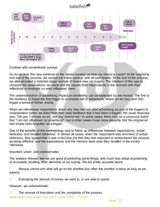 Babelfish Articles Jan 2015-June 2015 7-6-15
Page 71
Contrast with conventional surveys
So do we trust this new evidence or the classic surveys on how car choice is made? At the beginning
and end of the process, we carried out online surveys with all participants. At the end of the process,
we also recruited a matched larger sample of recent new car buyers. The intention of this was to
compare the observations we made and the reports from respondents in the moment with their
reflections in hindsight on what influenced them.
The underestimation of advertising impact on shortlisting can be explained by two factors. The first is
the tendency to forget the first trigger to a complex set of behaviours, where an ad may (and did)
trigger a series of further events.
When we interviewed respondents about why they had not cited advertising as one of the triggers to
consideration (when we knew from their daily feedback that it had been a trigger), the usual response
was: "Oh yes, I did see an ad, now you remind me." In some cases, there may be a conscious belief
that "I am not influenced by advertising", but in other cases it was more plausible that the original ad
had simply been forgotten as a trigger.
One of the benefits of this methodology was to follow up differences between expectations, actual
behaviour and recalled behaviour. In almost all cases, when the respondent was reminded of actual
behaviour, they agreed that it was in fact true but that they had expected or remembered the process
as being different, and the expectations and the memory were what they recalled in the survey
interviews.
Important under- and overestimates
The analysis showed that we are good at predicting some things, and much less adept at predicting
or accurately recalling other elements of car buying. We are pretty accurate about:
Marque choice and what will go on the shortlist (but often the shortlist is twice as long as we
expect).
Estimating the amount of money we want to, or are able to spend.
However, we underestimate:
The amount of time taken and the complexity of the process.
 