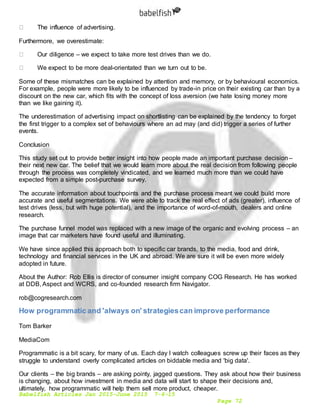 Babelfish Articles Jan 2015-June 2015 7-6-15
Page 72
The influence of advertising.
Furthermore, we overestimate:
Our diligence – we expect to take more test drives than we do.
We expect to be more deal-orientated than we turn out to be.
Some of these mismatches can be explained by attention and memory, or by behavioural economics.
For example, people were more likely to be influenced by trade-in price on their existing car than by a
discount on the new car, which fits with the concept of loss aversion (we hate losing money more
than we like gaining it).
The underestimation of advertising impact on shortlisting can be explained by the tendency to forget
the first trigger to a complex set of behaviours where an ad may (and did) trigger a series of further
events.
Conclusion
This study set out to provide better insight into how people made an important purchase decision –
their next new car. The belief that we would learn more about the real decision from following people
through the process was completely vindicated, and we learned much more than we could have
expected from a simple post-purchase survey.
The accurate information about touchpoints and the purchase process meant we could build more
accurate and useful segmentations. We were able to track the real effect of ads (greater), influence of
test drives (less, but with huge potential), and the importance of word-of-mouth, dealers and online
research.
The purchase funnel model was replaced with a new image of the organic and evolving process – an
image that car marketers have found useful and illuminating.
We have since applied this approach both to specific car brands, to the media, food and drink,
technology and financial services in the UK and abroad. We are sure it will be even more widely
adopted in future.
About the Author: Rob Ellis is director of consumer insight company COG Research. He has worked
at DDB, Aspect and WCRS, and co-founded research firm Navigator.
rob@cogresearch.com
How programmatic and 'always on' strategiescan improve performance
Tom Barker
MediaCom
Programmatic is a bit scary, for many of us. Each day I watch colleagues screw up their faces as they
struggle to understand overly complicated articles on biddable media and 'big data'.
Our clients – the big brands – are asking pointy, jagged questions. They ask about how their business
is changing, about how investment in media and data will start to shape their decisions and,
ultimately, how programmatic will help them sell more product, cheaper.
 