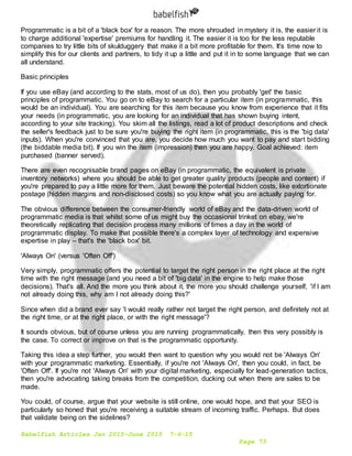 Babelfish Articles Jan 2015-June 2015 7-6-15
Page 73
Programmatic is a bit of a 'black box' for a reason. The more shrouded in mystery it is, the easier it is
to charge additional 'expertise' premiums for handling it. The easier it is too for the less reputable
companies to try little bits of skulduggery that make it a bit more profitable for them. It's time now to
simplify this for our clients and partners, to tidy it up a little and put it in to some language that we can
all understand.
Basic principles
If you use eBay (and according to the stats, most of us do), then you probably 'get' the basic
principles of programmatic. You go on to eBay to search for a particular item (in programmatic, this
would be an individual). You are searching for this item because you know from experience that it fits
your needs (in programmatic, you are looking for an individual that has shown buying intent,
according to your site tracking). You skim all the listings, read a lot of product descriptions and check
the seller's feedback just to be sure you're buying the right item (in programmatic, this is the 'big data'
inputs). When you're convinced that you are, you decide how much you want to pay and start bidding
(the biddable media bit). If you win the item (impression) then you are happy. Goal achieved: item
purchased (banner served).
There are even recognisable brand pages on eBay (in programmatic, the equivalent is private
inventory networks) where you should be able to get greater quality products (people and content) if
you're prepared to pay a little more for them. Just beware the potential hidden costs, like extortionate
postage (hidden margins and non-disclosed costs) so you know what you are actually paying for.
The obvious difference between the consumer-friendly world of eBay and the data-driven world of
programmatic media is that whilst some of us might buy the occasional trinket on ebay, we're
theoretically replicating that decision process many millions of times a day in the world of
programmatic display. To make that possible there's a complex layer of technology and expensive
expertise in play – that's the 'black box' bit.
'Always On' (versus 'Often Off')
Very simply, programmatic offers the potential to target the right person in the right place at the right
time with the right message (and you need a bit of 'big data' in the engine to help make those
decisions). That's all. And the more you think about it, the more you should challenge yourself, 'if I am
not already doing this, why am I not already doing this?'
Since when did a brand ever say 'I would really rather not target the right person, and definitely not at
the right time, or at the right place, or with the right message'?
It sounds obvious, but of course unless you are running programmatically, then this very possibly is
the case. To correct or improve on that is the programmatic opportunity.
Taking this idea a step further, you would then want to question why you would not be 'Always On'
with your programmatic marketing. Essentially, if you're not 'Always On', then you could, in fact, be
'Often Off'. If you're not 'Always On' with your digital marketing, especially for lead-generation tactics,
then you're advocating taking breaks from the competition, ducking out when there are sales to be
made.
You could, of course, argue that your website is still online, one would hope, and that your SEO is
particularly so honed that you're receiving a suitable stream of incoming traffic. Perhaps. But does
that validate being on the sidelines?
 