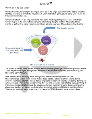 Babelfish Articles Jan 2015-June 2015 7-6-15
Page 74
'Always on' in the auto sector
In the auto sector, for example, 'Seeing an online ad' is the single biggest driver for adding a car to a
shortlist, according to a study by Haymarket. If you're not in that game, you're losing your volume to
those competitors that are.
In the world of autos it is a long, commonly held belief that the path to purchase was fairly linear,
'funnel' shaped in the sense of decisions and rationalising thought, and that it took about three
months to go from that initial trigger moment to an ultimate purchase. It looked something like this:
The classic purchase funnel model. Source: 'How cars really get bought: Beyond the purchase funnel
– new insights from digital ethnography'. Neel Desor (Haymarket Worldwide) and Rob Ellis (COG
Research), ESOMAR 2012
Well, it seems that's all wrong. More ethnographic research from Haymarket and COG
Researchshowed us that some people do take three months. Others take three weeks. Some
consider purchases rationally, moving from a large consideration set carefully and calmly down to one
option, whereas others simply see something they like and spend six weeks faffing about, justifying it
in their own minds until plucking up the courage, potentially making the wrong decision, to take the
plunge and buy that two-seater sports car when a sensible saloon ought to have been the choice.
Two real-life purchase paths, drawn from the Haymarket/COG Research study, are as follows:
 