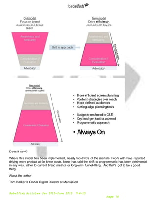 Babelfish Articles Jan 2015-June 2015 7-6-15
Page 78
Does it work?
Where this model has been implemented, nearly two-thirds of the markets I work with have reported
driving more product at far lower costs. None has said the shift to programmatic has been detrimental
in any way, either to current brand metrics or long-term funnel-filling. And that's got to be a good
thing.
About the author
Tom Barker is Global Digital Director at MediaCom
 