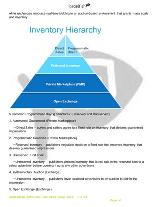 Babelfish Articles Jan 2015-June 2015 7-6-15
Page 8
while exchanges embrace real-time bidding in an auction-based environment that grants mass scale
and inventory.
5 Common Programmatic Buying Structures (Reserved and Unreserved)
1. Automated Guaranteed (Private Marketplace)
• Direct Sales – buyers and sellers agree to a fixed rate on inventory that delivers guaranteed
impressions
2. Programmatic Reserved (Private Marketplace)
• Reserved Inventory – publishers negotiate deals on a fixed rate that reserves inventory that
delivers guaranteed impressions
3. Unreserved First Look
• Unreserved Inventory – publishers present inventory that is not sold in the reserved tiers to a
select advertiser before opening it up to any other advertisers
4. Invitation-Only Auction (Exchange)
• Unreserved Inventory – publishers invite selected advertisers to an auction to bid for the
impression
5. Open Exchange (Exchange)
 