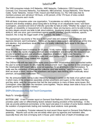 Babelfish Articles Jan 2015-June 2015 7-6-15
Page 80
The VAB companies include A+E Networks, AMC Networks, Cablevision, CBS Corporation,
Comcast, Cox, Discovery Networks, Fox Networks, NBCUniversal, Scripps Networks, Time Warner
Cable, Turner Networks, Verizon FiOS, Viacom and Walt Disney Co. The VAB notes that its
members produce and sell about 140 hours, or 80 percent, of the 175 hours of video content
Americans consume each month.
With all these companies under one organization, "it accelerates our ability to view meaningful
research and develop analytics about being able to do things on an industrywide basis," said Sean
Cunningham, president and CEO of VAB (the same title he held at CAB). "Whether the subject is our
thoughts on viewability or measurement on multiscreen, these are big topics, and to be able to bring
as many players around one table to talk about solutions, developing greater analytics and having the
ability to, with one voice, gain commitment against specific priorities, specific initiatives, specific
research, this is truly the bigger swath of the business, the better."
The supergroup's top priority is "the race to hard-proof data and analytics" that advertisers and
agencies demand, said Cunningham. "We've got the best in class content, and we've got all this time
and attention. And advertisers would like data of a quality collectively that's equal to the class of
content we have."
While the CAB had been in existence for 35 years, "it only makes sense to expand this organization's
focus to reflect the rapidly changing premium video environment and strengthen the research it can
provide to content creators and advertisers, regardless of platform," said Linda Yaccarino,
NBCUniversal's chairman of advertising sales and client partnerships. "It doesn't matter where the
content is consumed, it only matters that it's great."
The CAB-to-VAB shift has been in the works since December; broadcasters were approached earlier
this year to come on board. So why make the announcement now? They wanted to take advantage of
the industrywide shift toward talking about ad-supported TV on all screens in the marketplace. "It
really was the momentum of how well this collective story was working," said Cunningham. "And I
think we struck a chord, because the advertisers and buyers were thinking more holistically about
premium, ad-supported multiscreen TV."
Yet, the announcement's timing is also interesting because it comes on the heels of an upfront week
in which many of the companies separately pitched advertisers and buyers on the notion that they,
and they alone, were the companies that had the best solutions to many of these same issues. But
Cunningham notes that when the members come together, "they've always been able to focus on the
greater good for the common industry."
DSPs Showcases Key Ad Tech Companies
Reply-To: brian@pvtl.com
BOTTOM LINE: A new Forrester report on Demand Side Platforms (“DSPs”) released yesterday
provides useful color on differentiating factors between leading providers of this technology. In this
note we provide additional commentary on the report and place it in context of some factors related to
the evolution of programmatic trading and marketing cloud solutions more generally.
Researcher / consultancy Forrester released its most recent Wave report on Demand Side Platforms
yesterday. Reports such as this one are widely relied upon by agencies and marketers alike,
especially those who look at bringing work in-house given relative lack of depth of knowledge and
 