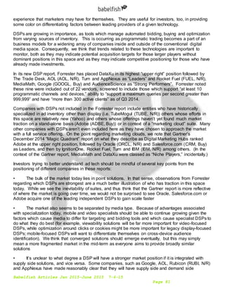Babelfish Articles Jan 2015-June 2015 7-6-15
Page 81
experience that marketers may have for themselves. They are useful for investors, too, in providing
some color on differentiating factors between leading providers of a given technology.
DSPs are growing in importance, as tools which manage automated bidding, buying and optimization
from varying sources of inventory. This is occurring as programmatic trading becomes a part of an
business models for a widening array of companies inside and outside of the conventional digital
media space. Consequently, we think that trends related to these technologies are important to
monitor, both as they may indicate potential acquisition targets for those larger players without
dominant positions in this space and as they may indicate competitive positioning for those who have
already made investments.
In its new DSP report, Forrester has placed DataXu in its highest “upper right” position followed by
The Trade Desk, AOL (AOL, N/R), Turn and AppNexus as “Leaders” and Rocket Fuel (FUEL, N/R),
MediaMath, Google (GOOGL, Buy) and AudienceScience as “Strong Performers”. Forrester noted
these nine were included out of 22 vendors, screened to include those which support “at least 10
programmatic channels and devices,” ability to “support a maximum queries per second greater than
999,999” and have “more than 300 active clients” as of Q3 2014.
Companies with DSPs not included in the Forrester report include entities who have historically
specialized in ad inventory other than display (i.e. TubeMogul (TUBE, N/R)) others whose efforts in
this space are relatively new (Yahoo) and others whose offerings haven’t yet found much market
traction on a stand-alone basis (Adobe (ADBE, Buy)) or in context of a “marketing cloud” suite. Many
other companies with DSPs aren’t even included here as they have chosen to approach the market
with a full service offering. On the point regarding marketing clouds, we note that Gartner’s
December 2014 “Magic Quadrant” report on what they describe as Digital Marketing Hubs ranked
Adobe at the upper right position, followed by Oracle (ORCL, N/R) and Salesforce.com (CRM, Buy)
as Leaders, and then by IgnitionOne, Rocket Fuel, Turn and IBM (IBM, N/R) among others. (In the
context of the Gartner report, MediaMath and DataXu were classed as “Niche Players,” incidentally.)
Investors trying to better understand ad tech should be mindful of several key points from the
positioning of different companies in these reports:
• The bulk of the market today lies in point solutions. In that sense, observations from Forrester
regarding which DSPs are strongest are a much better illustration of who has traction in this space
today. While we see the inevitability of suites, and thus think that the Gartner report is more reflective
of where the market is going over time, we would not be surprised to see Oracle, Salesforce.com or
Adobe acquire one of the leading independent DSPs to gain scale faster
• The market also seems to be separated by media type. Because of advantages associated
with specialization today, mobile and video specialists should be able to continue growing given the
factors which cause media to differ for targeting and bidding tools and which cause specialist DSPs to
do what they do best (for example, viewability solutions will be far more important for video-focused
DSPs, while optimization around clicks or cookies might be more important for legacy display-focused
DSPs; mobile-focused DSPs will want to differentiate themselves on cross-device audience
identification). We think that converged solutions should emerge eventually, but this may simply
mean a more fragmented market in the mid-term as everyone aims to provide broadly similar
solutions
• It’s unclear to what degree a DSP will have a stronger market position if it is integrated with
supply side solutions, and vice versa. Some companies, such as Google, AOL, Rubicon (RUBI, N/R)
and AppNexus have made reasonably clear that they will have supply side and demand side
 