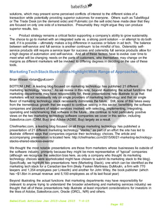 Babelfish Articles Jan 2015-June 2015 7-6-15
Page 82
solutions, which may present some perceived conflicts of interest to the different sides of a
transaction while potentially providing superior outcomes for everyone. Others such as TubeMogul
or The Trade Desk (on the demand side) and Pubmatic (on the sell side) have made clear that they
are focused on only one side of a transaction. Presumably they might argue they can produce
superior results, too.
• Product strategy remains a critical factor supporting a company’s ability to grow sustainably.
The choice to go to market with an integrated suite vs. a strong point solution – or attempt to do both
well, if it is possible – ultimately makes a big difference in success or failure in ad tech. The balance
between self-service and full service is another continuum to be mindful of too. Ostensibly self-
service products still require a service layer for success and ostensibly full service products allow for
a high degree of automation and self-service. And all of these factors have to evolve over time to
meet what will be changing needs on the parts of customers, who themselves may change on the
margins as different marketers will be involved to differing degrees in deciding on the use of these
tools.
MarketingTechStack IllustrationsHighlightWide Range of Approaches
Brian Wieser <brian@pvtl.com>
BOTTOM LINE: A leading blog focused on marketing technology has published 21 different
marketing technology “stacks.” As we review in this note, beyond illustrating the actual functions that
marketing departments may have responsibility for, these presentations help illustrate to us that
marketers will not necessarily rely on single providers of marketing technology and that no single
flavor of marketing technology stack necessarily dominates the future. Still, none of this takes away
from the tremendous growth that we expect to continue seeing in this sector, benefitting the software
companies and providers of related services involved with selecting, implementing, integrating,
operating and benchmarking that software in the future. We continue to hold particularly positive
views on the two marketing technology software companies we cover in this sector, including
Salesforce.com (CRM, Buy) and Adobe (ADBE, Buy) largely as a result.
Chiefmartec.com, a leading blog focused on all things marketing technology has published a
presentation of 21 different marketing technology “stacks,” as part of an effort the site has led to
illustrate different ways that companies organize their technology choices. The article and
accompanying presentation is located here: http://chiefmartec.com/2015/06/21-marketing-technology-
stacks-shared-stackies-awards/
We thought the most notable presentations are those from marketers whose businesses lie outside of
the software industry, primarily because they might be more representative of “typical” companies
(although we recognize the selection bias here, as only a company who thought its marketing
technology choices were sophisticated might have chosen to submit its marketing stack to the blog).
Specifically, we highlight two presentations here (Marketing Stack), one which can be identified as the
marketing tech stack for a Canadian law firm (likely Fasken Martineau DuMoulin, a firm with 770
lawyers and 1,354 employees per LinkedIn) and another for John Wiley, the book publisher (which
has ~$1.8bn in annual revenue and 5,100 employees as of its last fiscal year)
Beyond illustrating the actual functions that marketing departments may have responsibility for
(relevant to anyone trying to understand the broader advertising and marketing services industry) we
thought that all of these presentations help illustrate at least important considerations for investors in
the likes of Adobe, Salesforce.com, Oracle (ORCL, N/R) and others.
 
