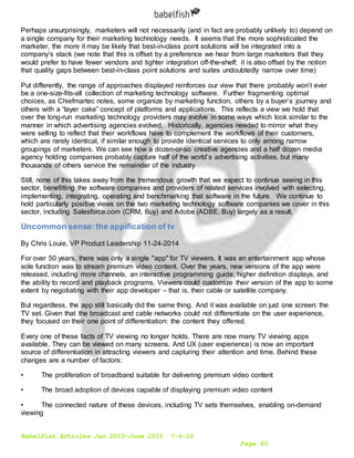 Babelfish Articles Jan 2015-June 2015 7-6-15
Page 83
Perhaps unsurprisingly, marketers will not necessarily (and in fact are probably unlikely to) depend on
a single company for their marketing technology needs. It seems that the more sophisticated the
marketer, the more it may be likely that best-in-class point solutions will be integrated into a
company’s stack (we note that this is offset by a preference we hear from large marketers that they
would prefer to have fewer vendors and tighter integration off-the-shelf; it is also offset by the notion
that quality gaps between best-in-class point solutions and suites undoubtedly narrow over time)
Put differently, the range of approaches displayed reinforces our view that there probably won’t ever
be a one-size-fits-all collection of marketing technology software. Further fragmenting optimal
choices, as Chiefmartec notes, some organize by marketing function, others by a buyer’s journey and
others with a “layer cake” concept of platforms and applications. This reflects a view we hold that
over the long-run marketing technology providers may evolve in some ways which look similar to the
manner in which advertising agencies evolved. Historically, agencies needed to mirror what they
were selling to reflect that their workflows have to complement the workflows of their customers,
which are rarely identical, if similar enough to provide identical services to only among narrow
groupings of marketers. We can see how a dozen-or-so creative agencies and a half dozen media
agency holding companies probably capture half of the world’s advertising activities, but many
thousands of others service the remainder of the industry
Still, none of this takes away from the tremendous growth that we expect to continue seeing in this
sector, benefitting the software companies and providers of related services involved with selecting,
implementing, integrating, operating and benchmarking that software in the future. We continue to
hold particularly positive views on the two marketing technology software companies we cover in this
sector, including Salesforce.com (CRM, Buy) and Adobe (ADBE, Buy) largely as a result.
Uncommon sense:the appification of tv
By Chris Louie, VP Product Leadership 11-24-2014
For over 50 years, there was only a single "app" for TV viewers. It was an entertainment app whose
sole function was to stream premium video content. Over the years, new versions of the app were
released, including more channels, an interactive programming guide, higher definition displays, and
the ability to record and playback programs. Viewers could customize their version of the app to some
extent by negotiating with their app developer – that is, their cable or satellite company.
But regardless, the app still basically did the same thing. And it was available on just one screen: the
TV set. Given that the broadcast and cable networks could not differentiate on the user experience,
they focused on their one point of differentiation: the content they offered.
Every one of these facts of TV viewing no longer holds. There are now many TV viewing apps
available. They can be viewed on many screens. And UX (user experience) is now an important
source of differentiation in attracting viewers and capturing their attention and time. Behind these
changes are a number of factors:
• The proliferation of broadband suitable for delivering premium video content
• The broad adoption of devices capable of displaying premium video content
• The connected nature of these devices, including TV sets themselves, enabling on-demand
viewing
 