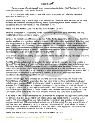 Babelfish Articles Jan 2015-June 2015 7-6-15
Page 84
• The emergence of multi-channel video programming distributors (MVPDs) beyond the big
cable companies (e.g., Hulu, Netflix, Amazon)
• A boom in high-quality video content, which can be produced with relatively cheap A/V
equipment and editing tools
All of this is contributing to a wide range of TV experiences. Given that these experiences are being
delivered via connected devices powered by distinct operating systems, I think it's helpful to
characterize these developments as "the appification of TV."
WHAT ARE THE MAIN ELEMENTS IN THE APPIFICATION OF TV?
What the appification of TV looks like can be seen in the experiences being offered by both long-
established networks and newer players.
Consider the most obvious of the newer players, Netflix. Netflix does many different things to get the
watcher watching, and keep them watching. A low monthly subscription automatically billed to a credit
card separates payment from viewing, and makes everything seem free. The company keeps filling
up your streaming or DVD-receiving queue through its quirky but powerful recommendation engine
and a push for recommendations using social media, and encourages binge-watching by immediately
queuing up the next episode of a show – a phenomenon it extends across devices by tracking video
viewing progress in the cloud so you can pick up anywhere.
There are also several interesting cases in which traditional networks are taking advantage of today’s
technology to innovate.
The HBO GO app includes rich extra content for current series; for example, for every episode of
Game of Thrones, there is a "making of" video, actor interviews, interactive maps and character bios.
Effectively, the digital HBO GO experience is making available online the extras that come with
DVDs. HBO GO also has HBO's entire library of original series, specials, and documentaries and
allows for subscriptions and queuing, making it in some ways similar to the Netflix experience. HBO’s
announcement of standalone subscriptions to HBO GO in 2015 is a further testament to the
importance with which they regard the offering.
Disney's "Watch" apps make simulcast as easy and accessible as possible. The magic of the
WatchABC and WatchESPN apps is that they "just work" once you have authenticated with your
multiple-system operator (MSO), providing you instant live streaming of whatever is on air on these
networks. The World Cup was an important proving ground for the value this provides – instead of
running to a crowded bar to catch a glimpse of the U.S. Men’s National Team, you could fire up the
WatchESPN app on your device of choice. Several other networks have similar offerings, including
CBS’ recent launch of the CBS All Access app (also available as a stand-alone subscription).
In the wake of FXX's big deal to license the full library of The Simpsons back episodes, it announced
two parallel efforts that gave a nod to both traditional and app-based means of consuming video
content. FXX grabbed headlines (and its best ratings ever) with an ultra-marathon of Simpsons
episodes, stacking all 552 episodes back-to-back over a 12-day period. This was an event in and of
itself, but it was also a launching pad for a new app, "Simpsons World," which allows the viewer to
see any episode on demand, read original scripts, and view content aggregated by character and
theme (e.g., "all the times Sideshow Bob tried to murder Bart").
WHAT ARE THE RAMIFICATIONS OF THE APPIFICATION OF TV?
 