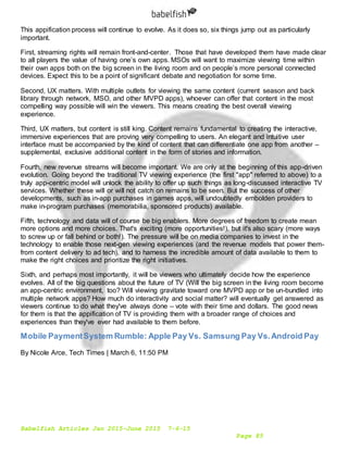 Babelfish Articles Jan 2015-June 2015 7-6-15
Page 85
This appification process will continue to evolve. As it does so, six things jump out as particularly
important.
First, streaming rights will remain front-and-center. Those that have developed them have made clear
to all players the value of having one’s own apps. MSOs will want to maximize viewing time within
their own apps both on the big screen in the living room and on people’s more personal connected
devices. Expect this to be a point of significant debate and negotiation for some time.
Second, UX matters. With multiple outlets for viewing the same content (current season and back
library through network, MSO, and other MVPD apps), whoever can offer that content in the most
compelling way possible will win the viewers. This means creating the best overall viewing
experience.
Third, UX matters, but content is still king. Content remains fundamental to creating the interactive,
immersive experiences that are proving very compelling to users. An elegant and intuitive user
interface must be accompanied by the kind of content that can differentiate one app from another –
supplemental, exclusive additional content in the form of stories and information.
Fourth, new revenue streams will become important. We are only at the beginning of this app-driven
evolution. Going beyond the traditional TV viewing experience (the first "app" referred to above) to a
truly app-centric model will unlock the ability to offer up such things as long-discussed interactive TV
services. Whether these will or will not catch on remains to be seen. But the success of other
developments, such as in-app purchases in games apps, will undoubtedly embolden providers to
make in-program purchases (memorabilia, sponsored products) available.
Fifth, technology and data will of course be big enablers. More degrees of freedom to create mean
more options and more choices. That's exciting (more opportunities!), but it's also scary (more ways
to screw up or fall behind or both!). The pressure will be on media companies to invest in the
technology to enable those next-gen viewing experiences (and the revenue models that power them-
from content delivery to ad tech), and to harness the incredible amount of data available to them to
make the right choices and prioritize the right initiatives.
Sixth, and perhaps most importantly, it will be viewers who ultimately decide how the experience
evolves. All of the big questions about the future of TV (Will the big screen in the living room become
an app-centric environment, too? Will viewing gravitate toward one MVPD app or be un-bundled into
multiple network apps? How much do interactivity and social matter? will eventually get answered as
viewers continue to do what they've always done – vote with their time and dollars. The good news
for them is that the appification of TV is providing them with a broader range of choices and
experiences than they've ever had available to them before.
Mobile PaymentSystem Rumble: Apple Pay Vs. Samsung Pay Vs.Android Pay
By Nicole Arce, Tech Times | March 6, 11:50 PM
 