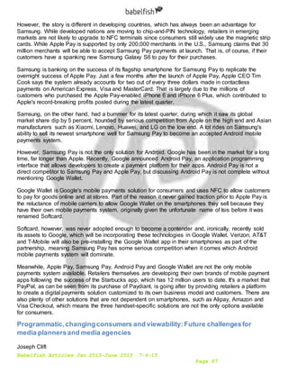 Babelfish Articles Jan 2015-June 2015 7-6-15
Page 87
However, the story is different in developing countries, which has always been an advantage for
Samsung. While developed nations are moving to chip-and-PIN technology, retailers in emerging
markets are not likely to upgrade to NFC terminals since consumers still widely use the magnetic strip
cards. While Apple Pay is supported by only 200,000 merchants in the U.S., Samsung claims that 30
million merchants will be able to accept Samsung Pay payments at launch. That is, of course, if their
customers have a spanking new Samsung Galaxy S6 to pay for their purchases.
Samsung is banking on the success of its flagship smartphone for Samsung Pay to replicate the
overnight success of Apple Pay. Just a few months after the launch of Apple Pay, Apple CEO Tim
Cook says the system already accounts for two out of every three dollars made in contactless
payments on American Express, Visa and MasterCard. That is largely due to the millions of
customers who purchased the Apple Pay-enabled iPhone 6 and iPhone 6 Plus, which contributed to
Apple's record-breaking profits posted during the latest quarter.
Samsung, on the other hand, had a bummer for its latest quarter, during which it saw its global
market share dip by 5 percent, hounded by serious competition from Apple on the high end and Asian
manufacturers such as Xiaomi, Lenovo, Huawei, and LG on the low end. A lot rides on Samsung's
ability to sell its newest smartphone well for Samsung Pay to become an accepted Android mobile
payments system.
However, Samsung Pay is not the only solution for Android. Google has been in the market for a long
time, far longer than Apple. Recently, Google announced Android Pay, an application programming
interface that allows developers to create a payment platform for their apps. Android Pay is not a
direct competitor to Samsung Pay and Apple Pay, but discussing Android Pay is not complete without
mentioning Google Wallet.
Google Wallet is Google's mobile payments solution for consumers and uses NFC to allow customers
to pay for goods online and at stores. Part of the reason it never gained traction prior to Apple Pay is
the reluctance of mobile carriers to allow Google Wallet on the smartphones they sell because they
have their own mobile payments system, originally given the unfortunate name of Isis before it was
renamed Softcard.
Softcard, however, was never adopted enough to become a contender and, ironically, recently sold
its assets to Google, which will be incorporating these technologies in Google Wallet. Verizon, AT&T
and T-Mobile will also be pre-installing the Google Wallet app in their smartphones as part of the
partnership, meaning Samsung Pay has some serious competition when it comes which Android
mobile payments system will dominate.
Meanwhile, Apple Pay, Samsung Pay, Android Pay and Google Wallet are not the only mobile
payments system available. Retailers themselves are developing their own brands of mobile payment
apps following the success of the Starbucks app, which has 12 million users to date. It's a market that
PayPal, as can be seen from its purchase of Paydiant, is going after by providing retailers a platform
to create a digital payments solution customized to its own business model and customers. There are
also plenty of other solutions that are not dependent on smartphones, such as Alipay, Amazon and
Visa Checkout, which means the three handset-specific solutions are not the only options available
for consumers.
Programmatic,changingconsumers and viewability:Future challengesfor
media plannersand media agencies
Joseph Clift
 