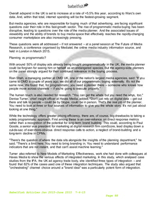 Babelfish Articles Jan 2015-June 2015 7-6-15
Page 88
Overall adspend in the UK is set to increase at a rate of +5.5% this year, according to Warc's own
data. And, within that total, internet spending will be the fastest-growing segment.
But media agencies, who are responsible for buying much of that advertising, are facing significant
questions over their role in this fast-growth sector. The rise of programmatic media buying has been
disruptive, leading to questions over the role of the media planner. And the associated issues of
viewability and the ability of brands to buy media space that effectively reaches the rapidly-changing
consumer marketplace are also increasingly pressing.
These questions were all addressed – if not answered – at a panel session at The Future of Media
Research, a conference organised by Mediatel, the online media industry information source, and
held in London in March 2015.
Planning vs programmatic?
With around 50% of display ads already being bought programmatically in the UK, the media planner
could be forgiven for seeing him or herself as an endangered species. But the agency-side planners
on the panel strongly argued for their continued relevance in the buying process.
Rian Shah, a managing partner at OMD UK, one of the nation's largest media agencies, said: "If you
came to OMD a couple of years ago, we did all of our programmatic buying externally. It's not the
same now. We found that, for programmatic, you need a planner there – someone who knows how
people move across channels – if you're going to execute properly."
The human touch is also needed for research. "You can get the whats but you need the whys, too,"
Denise Turner, chief insight officer at Havas Media, added. "Don't just rely on digital data – get out
there and talk to people – could be by Skype, could be in person. That's the real job of the planner.
You need to look at three or four sources of information to give you the whole story. It's not just about
looking at one thing."
While the technology offers greater pricing efficiency, there are, of course, big drawbacks to taking a
solely programmatic approach. First among these is an over-reliance on direct response metrics
rather than a recognition of the potential for long-term brand building. This could, according to Paul
Goode, a senior vice president for marketing at digital research firm comScore, lead display down a
cul-de-sac of ever-more-obvious direct response calls to action, a neglect of brand-building and a
long-term decline in CPMs.
"There's the question of where the data sits alongside the insights of the planning department," he
said. "There's a limit here. You need to bring branding in. You need to understand performance
indicators that are not instant, and that can't assist machine learning."
Turner also referred to New Models of Marketing Effectiveness, work she had done with colleagues at
Havas Media to show the various effects of integrated marketing. In this study, which analysed case
studies from the IPA, the UK ad agency trade body, she identified three types of integration – and
found that 82% of the cases used one of these integration techniques. The study also argued that
"orchestrating" channel choice around a "brand idea" was a particularly potent form of integration.
 