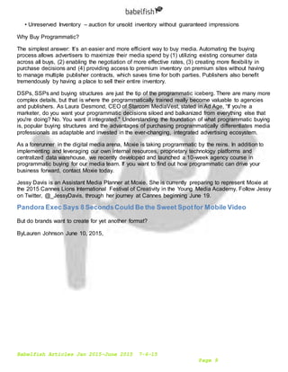 Babelfish Articles Jan 2015-June 2015 7-6-15
Page 9
• Unreserved Inventory – auction for unsold inventory without guaranteed impressions
Why Buy Programmatic?
The simplest answer: It’s an easier and more efficient way to buy media. Automating the buying
process allows advertisers to maximize their media spend by (1) utilizing existing consumer data
across all buys, (2) enabling the negotiation of more effective rates, (3) creating more flexibility in
purchase decisions and (4) providing access to premium inventory on premium sites without having
to manage multiple publisher contracts, which saves time for both parties. Publishers also benefit
tremendously by having a place to sell their entire inventory.
DSPs, SSPs and buying structures are just the tip of the programmatic iceberg. There are many more
complex details, but that is where the programmatically trained really become valuable to agencies
and publishers. As Laura Desmond, CEO of Starcom MediaVest, stated in Ad Age, “If you're a
marketer, do you want your programmatic decisions siloed and balkanized from everything else that
you're doing? No. You want it integrated." Understanding the foundation of what programmatic buying
is, popular buying structures and the advantages of purchasing programmatically differentiates media
professionals as adaptable and invested in the ever-changing, integrated advertising ecosystem.
As a forerunner in the digital media arena, Moxie is taking programmatic by the reins. In addition to
implementing and leveraging our own internal resources, proprietary technology platforms and
centralized data warehouse, we recently developed and launched a 10-week agency course in
programmatic buying for our media team. If you want to find out how programmatic can drive your
business forward, contact Moxie today.
Jessy Davis is an Assistant Media Planner at Moxie. She is currently preparing to represent Moxie at
the 2015 Cannes Lions International Festival of Creativity in the Young Media Academy. Follow Jessy
on Twitter, @_JessyDavis, through her journey at Cannes beginning June 19.
Pandora Exec Says 8 SecondsCould Be the Sweet Spotfor Mobile Video
But do brands want to create for yet another format?
ByLauren Johnson June 10, 2015,
 