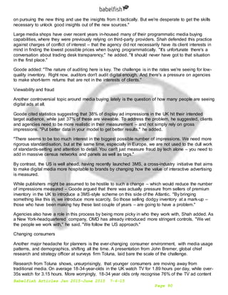 Babelfish Articles Jan 2015-June 2015 7-6-15
Page 90
on pursuing the new thing and use the insights from it tactically. But we're desperate to get the skills
necessary to unlock good insights out of the new sources."
Large media shops have over recent years in-housed many of their programmatic media buying
capabilities, where they were previously relying on third-party providers. Shah defended this practice
against charges of conflict of interest – that the agency did not necessarily have its client interests in
mind in finding the lowest possible prices when buying programmatically. "It's unfortunate there's a
conversation about trading desk transparency," he added. "It should never have got to that situation
in the first place."
Goode added: "The nature of auditing here is key. The challenge is in the rates we're seeing for low-
quality inventory. Right now, auditors don't audit digital enough. And there's a pressure on agencies
to make short-term returns that are not in the interests of clients."
Viewability and fraud
Another controversial topic around media buying lately is the question of how many people are seeing
digital ads at all.
Goode cited statistics suggesting that 38% of display ad impressions in the UK hit their intended
target audience, while just 37% of these are viewable. To address the problem, he suggested, clients
and agencies need to be more realistic in their measurement – and not simply rely on gross
impressions. "Put better data in your model to get better results," he added.
"There seems to be too much interest in the biggest possible number of impressions. We need more
rigorous standardisation, but at the same time, especially in Europe, we are not used to the dull work
of standards-setting and attention to detail. You can't just measure fraud by tech alone – you need to
add in massive census networks and panels as well as tags."
By contrast, the US is well ahead, having recently launched 3MS, a cross-industry initiative that aims
to make digital media more hospitable to brands by changing how the value of interactive advertising
is measured.
While publishers might be assumed to be hostile to such a change – which would reduce the number
of impressions measured – Goode argued that there was actually pressure from sellers of premium
inventory in the UK to introduce a 3MS-style scheme on this side of the Atlantic. "By bringing
something like this in, we introduce more scarcity. So those selling dodgy inventory at a mark-up –
those who have been making hay these last couple of years – are going to have a problem."
Agencies also have a role in this process by being more picky in who they work with, Shah added. As
a New York-headquartered company, OMD has already introduced more stringent controls. "We vet
the people we work with," he said. "We follow the US approach."
Changing consumers
Another major headache for planners is the ever-changing consumer environment, with media usage
patterns, and demographics, shifting all the time. A presentation from John Bremer, global chief
research and strategy officer at surveys firm Toluna, laid bare the scale of the challenge.
Research from Toluna shows, unsurprisingly, that younger consumers are moving away from
traditional media. On average 18-34-year-olds in the UK watch TV for 1.89 hours per day, while over-
35s watch for 3.15 hours. More worryingly, 18-34 year olds only recognise 76% of the TV ad content
 