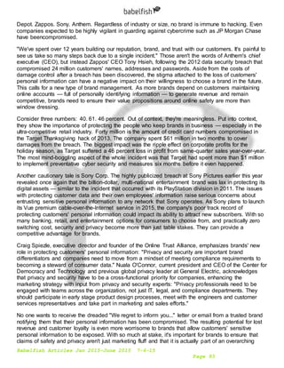 Babelfish Articles Jan 2015-June 2015 7-6-15
Page 93
Depot. Zappos. Sony. Anthem. Regardless of industry or size, no brand is immune to hacking. Even
companies expected to be highly vigilant in guarding against cybercrime such as JP Morgan Chase
have beencompromised.
"We've spent over 12 years building our reputation, brand, and trust with our customers. It's painful to
see us take so many steps back due to a single incident." Those aren't the words of Anthem's chief
executive (CEO), but instead Zappos' CEO Tony Hsieh, following the 2012 data security breach that
compromised 24 million customers' names, addresses and passwords. Aside from the costs of
damage control after a breach has been discovered, the stigma attached to the loss of customers'
personal information can have a negative impact on their willingness to choose a brand in the future.
This calls for a new type of brand management. As more brands depend on customers maintaining
online accounts — full of personally identifying information — to generate revenue and remain
competitive, brands need to ensure their value propositions around online safety are more than
window dressing.
Consider three numbers: 40. 61. 46 percent. Out of context, they're meaningless. Put into context,
they show the importance of protecting the people who keep brands in business — especially in the
ultra-competitive retail industry. Forty million is the amount of credit card numbers compromised in
the Target Thanksgiving hack of 2013. The company spent $61 million in two months to cover
damages from the breach. The biggest impact was the ripple effect on corporate profits for the
holiday season, as Target suffered a 46 percent loss in profit from same-quarter sales year-over-year.
The most mind-boggling aspect of the whole incident was that Target had spent more than $1 million
to implement preventative cyber security and measures six months before it even happened.
Another cautionary tale is Sony Corp. The highly publicized breach at Sony Pictures earlier this year
revealed once again that the billion-dollar, multi-national entertainment brand was lax in protecting its
digital assets — similar to the incident that occurred with its PlayStation division in 2011. The issues
with protecting customer data and their own employees' information raise serious concerns about
entrusting sensitive personal information to any network that Sony operates. As Sony plans to launch
its Vue premium cable-over-the-Internet service in 2015, the company's poor track record of
protecting customers' personal information could impact its ability to attract new subscribers. With so
many banking, retail, and entertainment options for consumers to choose from, and practically zero
switching cost, security and privacy become more than just table stakes. They can provide a
competitive advantage for brands.
Craig Spiezle, executive director and founder of the Online Trust Alliance, emphasizes brands' new
role in protecting customers' personal information: "Privacy and security are important brand
differentiators and companies need to move from a mindset of meeting compliance requirements to
becoming a steward of consumer data." Nuala O'Connor, current president and CEO of the Center for
Democracy and Technology and previous global privacy leader at General Electric, acknowledges
that privacy and security have to be a cross-functional priority for companies, enhancing the
marketing strategy with input from privacy and security experts: "Privacy professionals need to be
engaged with teams across the organization, not just IT, legal, and compliance departments. They
should participate in early stage product design processes, meet with the engineers and customer
services representatives and take part in marketing and sales efforts."
No one wants to receive the dreaded "We regret to inform you..." letter or email from a trusted brand
notifying them that their personal information has been compromised. The resulting potential for lost
revenue and customer loyalty is even more worrisome to brands that allow customers' sensitive
personal information to be exposed. With so much at stake, it's important for brands to ensure that
claims of safety and privacy aren't just marketing fluff and that it is actually part of an overarching
 