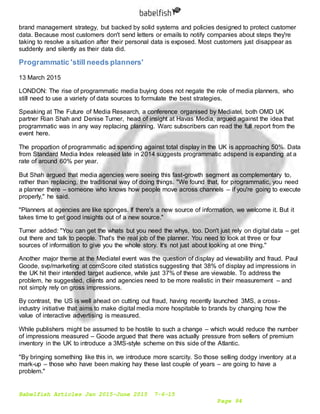 Babelfish Articles Jan 2015-June 2015 7-6-15
Page 94
brand management strategy, but backed by solid systems and policies designed to protect customer
data. Because most customers don't send letters or emails to notify companies about steps they're
taking to resolve a situation after their personal data is exposed. Most customers just disappear as
suddenly and silently as their data did.
Programmatic 'still needs planners'
13 March 2015
LONDON: The rise of programmatic media buying does not negate the role of media planners, who
still need to use a variety of data sources to formulate the best strategies.
Speaking at The Future of Media Research, a conference organised by Mediatel, both OMD UK
partner Rian Shah and Denise Turner, head of insight at Havas Media, argued against the idea that
programmatic was in any way replacing planning. Warc subscribers can read the full report from the
event here.
The proportion of programmatic ad spending against total display in the UK is approaching 50%. Data
from Standard Media Index released late in 2014 suggests programmatic adspend is expanding at a
rate of around 60% per year.
But Shah argued that media agencies were seeing this fast-growth segment as complementary to,
rather than replacing, the traditional way of doing things. "We found that, for programmatic, you need
a planner there – someone who knows how people move across channels – if you're going to execute
properly," he said.
"Planners at agencies are like sponges. If there's a new source of information, we welcome it. But it
takes time to get good insights out of a new source."
Turner added: "You can get the whats but you need the whys, too. Don't just rely on digital data – get
out there and talk to people. That's the real job of the planner. You need to look at three or four
sources of information to give you the whole story. It's not just about looking at one thing."
Another major theme at the Mediatel event was the question of display ad viewability and fraud. Paul
Goode, svp/marketing at comScore cited statistics suggesting that 38% of display ad impressions in
the UK hit their intended target audience, while just 37% of these are viewable. To address the
problem, he suggested, clients and agencies need to be more realistic in their measurement – and
not simply rely on gross impressions.
By contrast, the US is well ahead on cutting out fraud, having recently launched 3MS, a cross-
industry initiative that aims to make digital media more hospitable to brands by changing how the
value of interactive advertising is measured.
While publishers might be assumed to be hostile to such a change – which would reduce the number
of impressions measured – Goode argued that there was actually pressure from sellers of premium
inventory in the UK to introduce a 3MS-style scheme on this side of the Atlantic.
"By bringing something like this in, we introduce more scarcity. So those selling dodgy inventory at a
mark-up – those who have been making hay these last couple of years – are going to have a
problem."
 