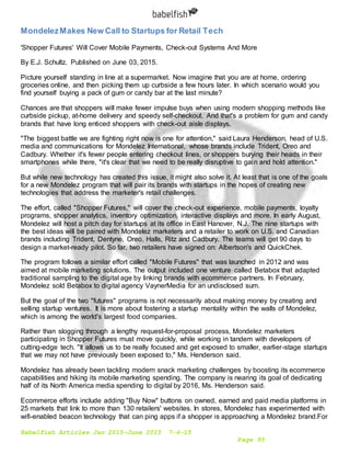 Babelfish Articles Jan 2015-June 2015 7-6-15
Page 95
MondelezMakes New Call to Startups for Retail Tech
'Shopper Futures' Will Cover Mobile Payments, Check-out Systems And More
By E.J. Schultz. Published on June 03, 2015.
Picture yourself standing in line at a supermarket. Now imagine that you are at home, ordering
groceries online, and then picking them up curbside a few hours later. In which scenario would you
find yourself buying a pack of gum or candy bar at the last minute?
Chances are that shoppers will make fewer impulse buys when using modern shopping methods like
curbside pickup, at-home delivery and speedy self-checkout. And that's a problem for gum and candy
brands that have long enticed shoppers with check-out aisle displays.
"The biggest battle we are fighting right now is one for attention," said Laura Henderson, head of U.S.
media and communications for Mondelez International, whose brands include Trident, Oreo and
Cadbury. Whether it's fewer people entering checkout lines, or shoppers burying their heads in their
smartphones while there, "it's clear that we need to be really disruptive to gain and hold attention."
But while new technology has created this issue, it might also solve it. At least that is one of the goals
for a new Mondelez program that will pair its brands with startups in the hopes of creating new
technologies that address the marketer's retail challenges.
The effort, called "Shopper Futures," will cover the check-out experience, mobile payments, loyalty
programs, shopper analytics, inventory optimization, interactive displays and more. In early August,
Mondelez will host a pitch day for startups at its office in East Hanover, N.J. The nine startups with
the best ideas will be paired with Mondelez marketers and a retailer to work on U.S. and Canadian
brands including Trident, Dentyne, Oreo, Halls, Ritz and Cadbury. The teams will get 90 days to
design a market-ready pilot. So far, two retailers have signed on: Albertson's and QuickChek.
The program follows a similar effort called "Mobile Futures" that was launched in 2012 and was
aimed at mobile marketing solutions. The output included one venture called Betabox that adapted
traditional sampling to the digital age by linking brands with ecommerce partners. In February,
Mondelez sold Betabox to digital agency VaynerMedia for an undisclosed sum.
But the goal of the two "futures" programs is not necessarily about making money by creating and
selling startup ventures. It is more about fostering a startup mentality within the walls of Mondelez,
which is among the world's largest food companies.
Rather than slogging through a lengthy request-for-proposal process, Mondelez marketers
participating in Shopper Futures must move quickly, while working in tandem with developers of
cutting-edge tech. "It allows us to be really focused and get exposed to smaller, earlier-stage startups
that we may not have previously been exposed to," Ms. Henderson said.
Mondelez has already been tackling modern snack marketing challenges by boosting its ecommerce
capabilities and hiking its mobile marketing spending. The company is nearing its goal of dedicating
half of its North America media spending to digital by 2016, Ms. Henderson said.
Ecommerce efforts include adding "Buy Now" buttons on owned, earned and paid media platforms in
25 markets that link to more than 130 retailers' websites. In stores, Mondelez has experimented with
wifi-enabled beacon technology that can ping apps if a shopper is approaching a Mondelez brand.For
 