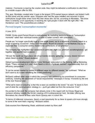 Babelfish Articles Jan 2015-June 2015 7-6-15
Page 96
instance, if someone is nearing the cracker aisle, they might be delivered a notification to alert them
to a mobile coupon offer for Ritz.
This year, Mondelez created what it says is the largest CPG-owned beacon network and tested it with
its Ritz brand and two partner apps. Shoppers who had the apps installed and received in-store
notifications bought three times more Ritz than those who did not, according to Mondelez. "We know
there is certainly a rich opportunity in reaching the right people in store with the right offer," Ms.
Henderson said. "The possibilities are endless."
Pernod targets 'consumption moments'
4 June 2015
PARIS: Drinks giant Pernod Ricard is restructuring its marketing teams to focus on "consumption
moments" rather than individual brands in order to better connect with consumers.
People are "no longer specifically loyal to one single brand, but to a repertoire of brands linked to a
range of drinking occasions", noted CEO Alexandre Ricard at a recent Capital Markets Day as he
explained that "a consumer-centric model is the cornerstone of our priorities".
The company has highlighted four occasions in particular: night out, premium socialising/luxury, get
together and aperitif/meal occasion.
"All over the world we must place one of our brands at every gathering, at every shared moment
where there's a drink," Ricard declared.
Global business development director Conor McQuaid elaborated on the thinking, telling Marketing
Week: "There is a logic to it, and I think there's a bit of a 'lightbulb moment' organisationally from an
efficiency perspective."
"It can be served market by market in different ways by different brands," he continued. "What we
don't want to do is start retrofitting the brand positioning."
McQuaid outlined other ways in which the company was addressing its commitment to consumer-
centricity, including the placement of "social responsibility" messages in its top 14 brands by the end
of the next financial year.
"What we're keen on ensuring is that this is seen as credible to the brand," he said. "It needs to form
part of what the communication strategy is – you'll get called out from the consumer if not."
He pointed to the work the company had already done in this regard with its Chivas Regal and
Jameson whiskey brands, the former creating a $1m entrepreneurial fund, the latter offering new
filmmakers the chance to have actor Kevin Spacey star in a short film.
"In terms of millennial consumers, there's a real opportunity for us there to speak a bit more strongly
to some of the work that's ongoing," McQuaid added.
Data sourced from Marketing Week; additional content by Warc staff
 