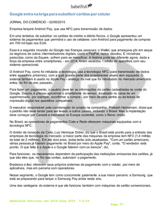 Babelfish Articles Jan 2015-June 2015 7-6-15
Page 97
Google entra na briga para substituir cartões por celular
JORNAL DO COMÉRCIO - 02/06/2015
Empresa lançará Android Pay, que usa NFC para transmissão de dados
Em uma tentativa de substituir os cartões de crédito e débito físicos, o Google apresentou um
sistema de pagamentos que permitirá o uso de celulares com Android para pagamento de compras
em 700 mil lojas nos EUA.
Essa é a segunda incursão do Google nas finanças pessoais: o Wallet, que ameaçava pôr em xeque
os negócios de outros intermediadores digitais, como o PayPal, nunca decolou. E iniciativas
parecidas, como da Square, sofrem para se massificar. A história pode ser diferente agora, dada a
força da empresa entre smartphones - em 2014, foram vendidos 1 bilhão de aparelhos com seu
sistema operacional.
O Android Pay, como foi intitulada a tecnologia, usa a tecnologia NFC (para transmissão de dados
entre aparelhos próximos), com a qual grande parte dos smartphones atuais vem equipada. O
sistema também é usado no Apple Pay - análogo da rival que foi introduzido no mercado americano
antes, no fim do ano passado.
Para fazer um pagamento, o usuário deve ter as informações do cartão cadastradas na conta do
Google. Depois, é preciso aproximar o smartphone do sensor, localizado no caixa de um
supermercado, por exemplo, econfirmar a compra - por meio de uma senha ou da leitura de
impressão digital nos aparelhos compatíveis.
O executivo responsável pela coordenação do projeto na companhia, Prakash Hariramani, disse que
o padrão não deve tardar para ser levado a outros países, incluindo o Brasil. Mas a implantação
deve começar por Canadá e mercados na Europa ocidental, como o Reino Unido.
No Brasil, as operadoras de pagamentos Cielo e Rede oferecem máquinas equipadas com a
tecnologia NFC.
O diretor de inovação da Cielo, Luiz Henrique Didier, diz que o Brasil está pronto para a entrada das
empresas de tecnologia no mercado: a maior parte das máquinas da empresa tem NFC (1,4 milhão
do total de 2 milhões). Em até dois anos, todas terão sido atualizadas. "Com um cartão americano,
várias pessoas já fizeram pagamento no Brasil por meio do Apple Pay", conta. "O vendedor está
pronto. O que falta é a Apple e o Google falarem com os bancos", diz.
Para funcionar, os mecanismos dependem da participação das instituições emissoras dos cartões, já
que são eles que, no fim das contas, autorizam o pagamento.
Bradesco e Itaú oferecem seus próprios sistemas de pagamento com o celular, por meio de
aplicativos, mas em parceria com operadoras.
Nesse segmento, o Google tem como concorrente justamente a sua maior parceira: a Samsung, que
está se preparando para lançar o Samsung Pay ainda neste ano.
Uma das vantagens do sistema é que ele funciona também com máquinas de cartão convencionais.
 